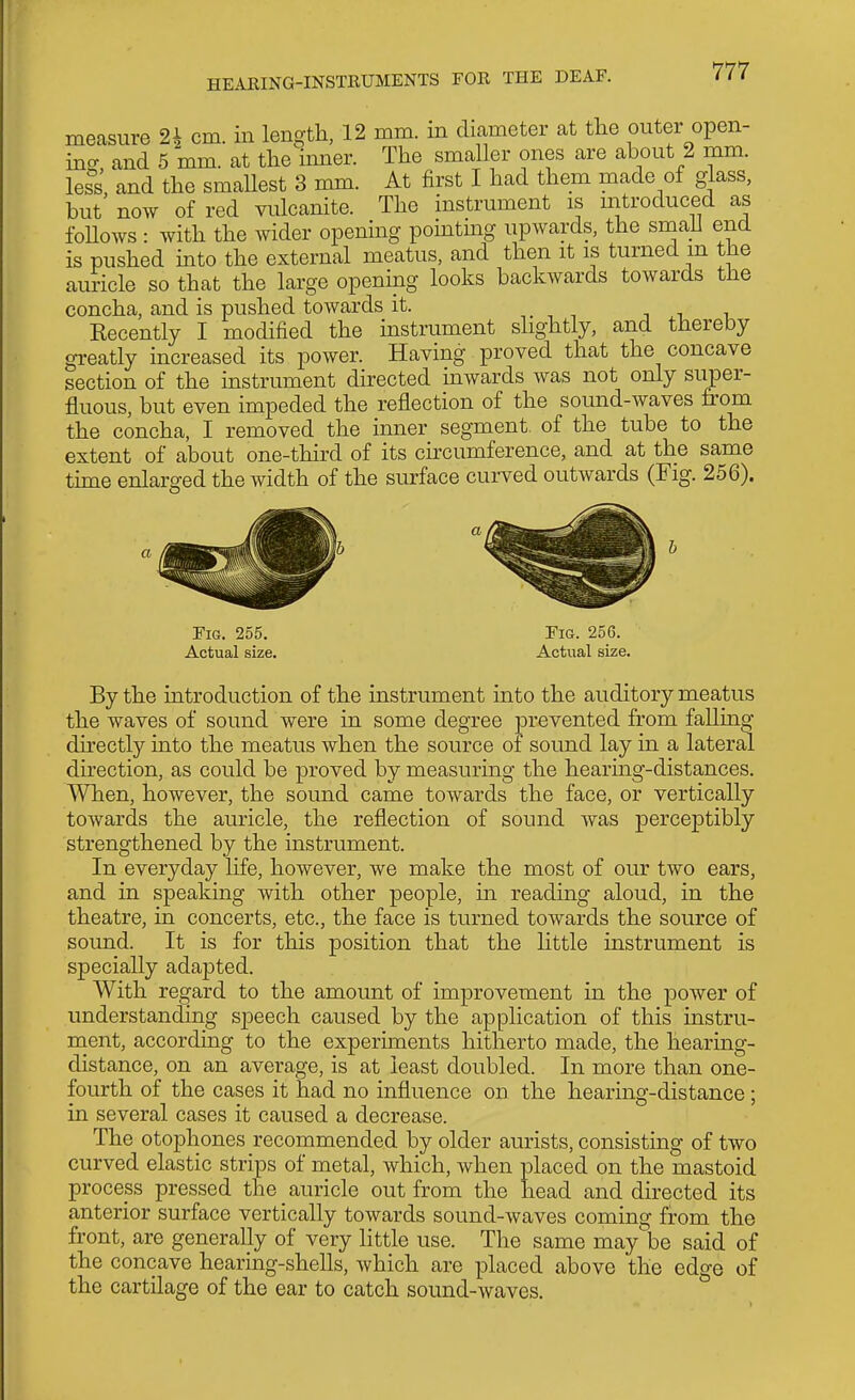 measure 2h cm. in length, 12 mm. m diameter at the outer open- ino- and 5 mm. at the imier. The smaller ones are about 2 mm. less and the smaUest 3 mm. At first I had them made of glass, but' now of red vulcanite. The instrument is introduced as follows : with the wider opening pomting upwards, the small end is pushed into the external meatus, and then it is turned m the auricle so that the large opening looks backwards towards the concha, and is pushed towards it. i i i Eecently I modified the mstrument slightly, and thereby greatly increased its power. Having proved that the concave section of the mstrument directed uiwards was not only super- fluous, but even impeded the reflection of the sound-waves from the concha, I removed the inner segment, of the tube to the extent of about one-third of its circumference, and at the same tune enlarged the width of the surface cui-ved outwards (Fig. 256). Fig. 255. Fig. 256. Actual size. Actual size. By the introduction of the instrument into the auditory meatus the waves of sound were in some degree prevented from falling directly into the meatus when the source of sound lay in a lateral direction, as could be proved by measuring the hearmg-distances. AVhen, however, the sound came towards the face, or vertically towards the auricle, the reflection of sound was perceptibly strengthened by the instrument. In everyday life, however, we make the most of our two ears, and in speaking with other people, m reading aloud, in the theatre, in concerts, etc., the face is turned towards the source of sound. It is for this position that the little instrument is specially adapted. With regard to the amount of improvement in the power of understanding speech caused by the application of this instru- ment, according to the experiments hitherto made, the hearing- distance, on an average, is at least doubled. In more than one- fourth of the cases it had no influence on the hearing-distance; in several cases it caused a decrease. The otophones recommended by older aurists, consisting of two curved elastic strips of metal, which, when placed on the mastoid process pressed the auricle out from the head and directed its anterior surface vertically towards sound-waves coming from the front, are generally of very little use. The same may be said of the concave hearing-shells, which are placed above the edge of the cartilage of the ear to catch sound-waves.