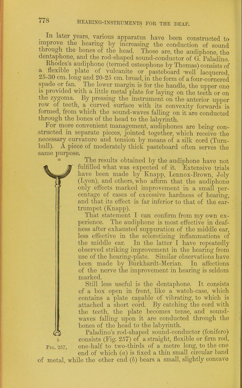 _ In later years, various apparatus have been constructed to improve the hearing by increasing the conduction of sound through the bones of the head. Those are, the audiphone the dentaphone, and the rod-shaped sound-conductor of G. Paladino Rhodes's audiphone (termed osteophone by Thomas) consists of a flexible plate of vulcanite or pasteboard well lacquered 25-30 cm. long and 20-25 cm. broad, in the form of a four-cornered spade or fan. The lower margin is for the handle, the upper one IS provided with a little metal plate for laying on the teeth or on the zygoma. By pressing the instrument on the anterior upper row of teeth, a curved surface with its convexity forwards is formed, from which the sound-waves falling on it are conducted through the bones of the head to the labyrinth. For more convenient management, audiphones are being con- structed in separate pieces, jointed together, which receive the necessary curvature and tension by means of a silk cord (Turn- bull). A piece of moderately thick pasteboard often serves the same purpose, « The results obtained by the audiphone have not Vfulfilled what was expected of it. Extensive trials have been made by Knapp, Lennox-Brown, Joly (Lyon), and others, who affirm that the audiphone only effects marked improvement in a small per- centage of cases of excessive hardness of hearing, and that its effect is far inferior to that of the ear- trumpet (Knapp). That statement I can confirm from my own ex- perience. The audiphone is most effective in deaf- ness after exhausted suppuration of the middle ear, less effective in the sclerotizing inflammations of the middle ear. In the latter I have repeatedly observed striking improvement in the hearing from use of the hearing-plate. Similar observations have been made by Burkhardt-Merian. In affections of the nerve the improvement in hearing is seldom marked. Still less useful is the dentaphone. It consists of a box open in front, like a watch-case, which contains a plate capable of vibrating, to which is attached a short cord. By catching the cord with the teeth, the plate becomes tense, and sound- waves falling upon it are conducted through the bones of the head to the labyrinth. Paladino's rod-shaped sound-conductor (fonifero) h consists (Fig. 257) of a straight, flexible or firm rod. Fig. 257. one-half to two-thirds of a metre long, to the one end of which (a) is fixed a thin small circular band of metal, while the other end (6) bears a small, slightly concave