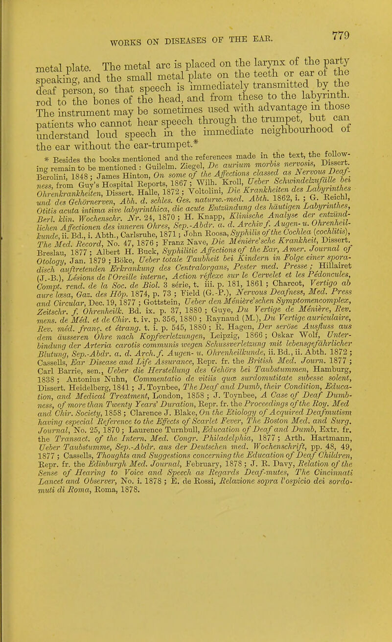 WORKS ON DISEASES OF THE EAE. metal plate The metal arc is placed on the larynx of the party Seakinnnd the small metal plate on the teeth or ear ot the K person so that speech is immediately transmitted by the rod tJ the bones of the head, and from these to the labyrmth The instrument may be sometimes used with advantage m those patients who cannot hear speech through the trumpet but ca tmderstand loud speech m the immediate neighbourhood ot the ear without the ear-trumpet * * Besides the books mentioned and the references made in the text, the follow- ing remain to be mentioned : Gnilelm. Ziegel, De aurium morhs Disserts BSrolini, 1848 : James Hinton, On some of the Affections classed as NervoimDeaf- weTs from Gw's Hospital Reports, 1867 ; Wilh. KroU, Ueher Schwindelzufalle hei OlZeSZlMten, DisL-t. Ha?le, 1872^; Voltolini, Die Kranhhe^ten d^^ und des Gehomerven, Ahh. d. schles. Oes. natuno.-med. Ahth y ^ei^hl, Otitis acuta intvma sive labyrinthica, die acute Mitzundung des hautigen Lahyjm^^^^ Berl. him. Wochenschr. Nr. 24, 1870 ; H. Knapp, Khmsche Analyse der entzund- lichen Affectionen des inneren Ohres, Sep.-Abdr. a. cl. Archwf Augen-u. Ohrenhnl- hinde, iiTBd., i. Abth., Carlsruhe, 1871; John Roosa, Si/phihs of the Cochlea {cochhtis) The Med. Record, No. 47, 1876 ; Franz Nave, Die Meniere sche Kranhheit, Dissert Breslau, 1877; Albert H. Buck, Syphilitic Affections of thenar, Amer. Journal of Otoloqi Jan 1879 ; Boke, Ueher totale Taubheit bei Kindern in Folge etner spora- disch avftretenden Erkranhung des Centralorgans, Pester med Presse; Hillairet (J -B ), Lesions de I'Oreille interne, Action reflexe sur le Cervelet et les Fedoncules, Compt. rend, de la Soc. de Biol. 3 s^rie, t. iii. p. 181, 1861 ; Charcot, Vertigo ah aure Imsa, Gaz. des Hdp. 1874, p. 73 ; Field (G.-P.), Nervous Deafness, Med. Press and Circular, Dec. 19,1877 ; Gottstein, Ueher den Meniere schen Symptomencomplex, Zeitschr. f Ohrenheilk. Bd. ix. p. 37, 1880 ; Guye, Du Vertige de Meniere, Rev. mens, de Med. et de Chir. t. iv. p. 356,1880 ; Raynaud (M.), Du Vertige auriculaire, Rev. med. franq. et etrang. t. i. p. 545, 1880 ; R. Hagen, Der serose Ausfluss aus dem ausseren Ohre nach Kopfverletzungen, Leipzig, 1866 ; Oskar Wolf, Unter- bindung der Arteria carotis communis ivegen Schussverlelziing mit lebensgefdhrlicher Blutung, Sep.-Abdr. a. d. Arch.f. Aug en-u. Ohrenheilhunde, ii. Bd., ii. Abth. 1872; Cassells, Ear Disease and Life Assurance, Repr. fr. the British Med. Joum. 1877 ; Carl Barrie, sen., Ueher die Herstellung des Gehors bei Tauhstummen, Hamburg, 1838 ; Antonius Nuhn, Commentatio de vitiis quce surdomutitate subesse solent, Dissert. Heidelberg, 1841; J. Toynbee, The Deaf and Dumb, their Condition, Educa- tion, and Medical Treatment, London, 1858 ; J. Toynbee, A Case of Deaf Dumb- ness, of more than Twenty Tears' Duration, Repr. fr. the Proceedings of the Roy. Med and Chir. Society, 1858 ; Clarence J. Blake, On the Etiology of Acquired Deafmutism having especial Reference to the Effects of Scarlet Fever, The Boston Med. and Surg. Journal, No. 25, 1870; Laurence Tucnhvdl, Education of Deaf and Dumb, Extr. fr. the Transact, of the Intern. Med. Congr. Philadelphia, 1877; Arth. Hartmann, Ueher Taubstumme, Sep.-Abdr. aus der Deutschen med. Wochenschrift, pp. 48, 49, 1877 ; Cassells, Thoughts and Suggestions concerning the Education of Deaf Children, Repr. fr. the Edinburgh Med. Journal, February, 1878 ; J. R. Davy, Relation of the Sense of Hearing to Voice and Speech as Regards Deaf-mutes, The Cincinnati Lancet and Observer, No. i. 1878 ; E. de Rossi, Relazione sopra Vospicio dei sordo- muti di Roma, Roma, 1878.