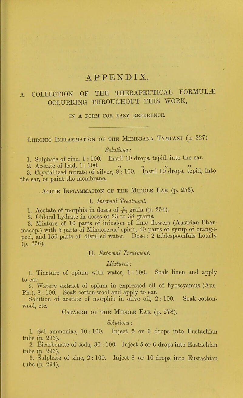 APPENDIX. A COLLECTION OF THE THERAPEUTICAL FOEMULiE OCCUERING THROUGHOUT THIS WORK, IN A FORM FOR EASY REFERENCE, Chronic Inflammation of the Membrana Tympani (p. 227) Solutions : 1. Sulphate of zinc, 1 :100. Instil 10 drops, tepid, into the ear. 2. Acetate of lead, 1 :100. „ „ „ » 3. Crystallized nitrate of silver, 8 :100. Instil 10 drops, tepid, into the ear, or paint the membrane. Acute Inflammation of the Middle Ear (p. 253). I. Internal Treatment, 1. Acetate of morphia in doses of -^^ grain (p. 254). 2. Chloral hydrate in doses of 23 to 38 grains. 3. Mixture of 10 parts of infusion of lime flowers (Austrian Phar- macop.) with 5 parts of Mindererus' spirit, 40 parts of syrup of orange- peel, and 150 parts of distilled water. Dose : 2 tablespoonfuls hourly (p. 256). II. External Treatment. Mixtures : 1. Tincture of opium with water, 1 :100. Soak linen and apply to ear. 2. Watery extract of opium in expressed oil of hyoscyamus (Aus. Ph.), 8 :100. Soak cotton-wool and apply to ear. Solution of acetate of morphia in olive oil, 2 :100. Soak cotton- wool, etc. Catarrh of the Middle Ear (p. 278). Solutions : 1. Sal ammoniac, 10 :100. Inject 5 or 6 drops into Eustachian tube (p. 293). 2. Bicarbonate of soda, 30 :100. Inject 5 or 6 drops into Eustachian tube (p. 293). 3. Sulphate of zinc, 2 :100. Inject 8 or 10 drops into Eustachian tube (p. 294).