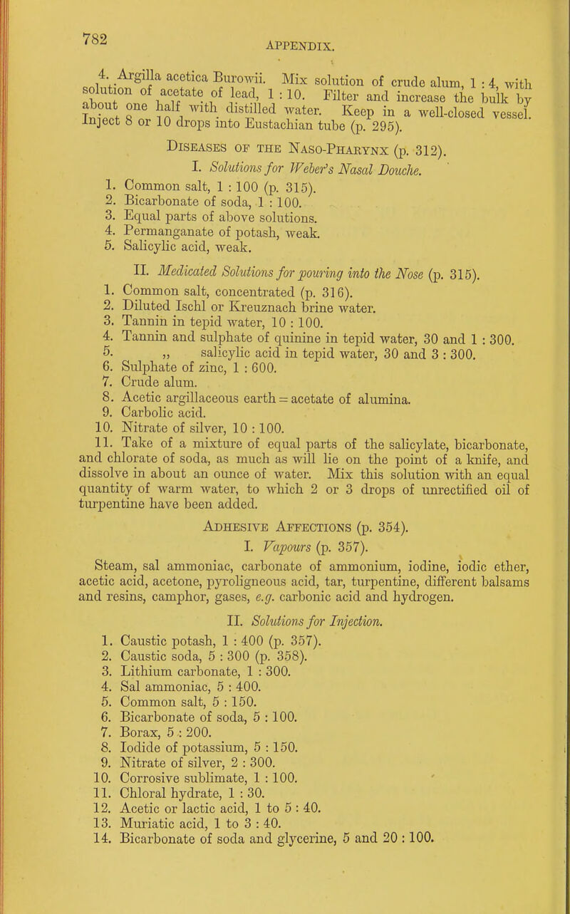 APPENDIX. 4 ArglUa acetica Buromi. Mix solution of crude alum, 1 : 4, with It I }'^'^^ 1 = 10- Filter and increase the bulk by Tnt.f '^''^^^'^ Keep in a well-closed vessel, inject b or 10 drops into Eustachian tube (p. 295). Diseases of the Naso-Pharynx (p. 312). I. Solutions for Weher's Nasal Douche. 1. Common salt, 1 : 100 (p. 315). 2. Bicarbonate of soda, 1 : 100. 3. Equal parts of above solutions. 4. Permanganate of potash, weak. 6, Salicylic acid, weak. II. Medicated Solutions for pouring into the Nose (p. 315). 1. Common salt, concentrated (p. 316). 2. Diluted Ischl or Kreuznach brine water. 3. Tannin in tepid water, 10 : 100. 4. Tannin and sulphate of quinine in tepid water, 30 and 1 : 300. 5- „ salicylic acid in tepid water, 30 and 3 : 300. 6. Sulphate of zinc, 1 : 600. 7. Crude alum. 8. Acetic argillaceous earth = acetate of alumina. 9. Carbolic acid. 10. Nitrate of silver, 10 :100. 11. Take of a mixture of equal parts of the salicylate, bicarbonate, and chlorate of soda, as much as will lie on the point of a knife, and dissolve in about an ounce of water. Mix this solution with an equal quantity of warm water, to which 2 or 3 drops of unrectified oil of turpentine have been added. Adhesive Affections (p. 364). I. Vapours (p. 357). Steam, sal ammoniac, carbonate of ammonium, iodine, iodic ether, acetic acid, acetone, pyroligneous acid, tar, turpentine, different balsams and resins, camphor, gases, e.g. carbonic acid and hydrogen. II. Solutions for Injection. 1. Caustic potash, 1 : 400 (p. 357). 2. Caustic soda, 5 : 300 (p. 358). 3. Lithium carbonate, 1 : 300. 4. Sal ammoniac, 5 : 400. 6. Common salt, 5 : 150. 6. Bicarbonate of soda, 5 : 100. 7. Borax, 6 : 200. 8. Iodide of potassium, 5 :150. 9. Nitrate of silver, 2 : 300. 10. Corrosive sublimate, 1 :100. 11. Chloral hydrate, 1 : 30. 12. Acetic or lactic acid, 1 to 5 : 40, 13. Muriatic acid, 1 to 3 : 40. 14. Bicarbonate of soda and glycerine, 5 and 20 :100.