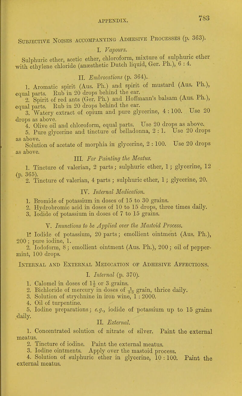 Subjective Noises accompanying Adhesive Processes (p. 363). I. Vapours. Sulphuric ether, acetic ether, chloroform, mixture of sulphuric ether with ethylene chloride (ana3sthetic Dutch hqmd, Ger. i h.), 6 : 4. II. Embrocations (p. 364). 1. Aromatic spirit (Aus. Ph.) and spirit of mustard (Aus. Ph.), equal parts. Rub in 20 drops behind the ear. 2. Spirit of red ants (Ger. Ph.) and Hoffmann's balsam (Aus. Ph.), equal parts. Rub in 20 drops behind the ear. 3. Watery extract of opium and pure glycerine, 4 :100. Use 20 drops as above, 4. Olive oil and chloroform, equal parts. Use 20 drops as above. 5. Pure glycerine and tincture of belladonna, 2 : 1. Use 20 drops as above. Solution of acetate of morphia in glycerine, 2 : 100. Use 20 drops as above. III. For Fainting the Meatus. 1. Tincture of valerian, 2 parts; sulphuric ether, 1; glycerine, 12 (p. 365). 2. Tincture of valerian, 4 parts ; sulphuric ether, 1; glycerine, 20. IV. Internal Medication. 1. Bromide of potassium in doses of 15 to 30 grains. 2. Hydrobromic acid in doses of 10 to 15 drops, three times daily. 3. Iodide of potassium in doses of 7 to 15 grains. V. Inunctions to he Applied over the Mastoid Frocess. 1*. Iodide of potassium, 20 parts; emollient ointment (Aus. Ph.), 200; pure iodine, 1. 2. Iodoform, 8; emollient ointment (Aus. Ph.), 200; oil of pepper- mint, 100 drops. Internal and External Medication of Adhesive Aeeections. I. Infernal (p. 370). 1. Calomel in doses of 1|- or 3 grains. 2. Bichloride of mercury in doses of -^-^ grain, thrice daily. 3. Solution of strychnine in iron wine, 1 : 2000. 4. Oil of turpentine. 6. Iodine preparations; e.g., iodide of potassium up to 15 grains daily. II. External. 1. Concentrated solution of nitrate of silver. Paint the external meatus. 2. Tincture of iodine. Paint the external meatus. 3. Iodine ointments. Apply over the mastoid process. 4. Solution of sulphuric ether in glycerine, 10 :100. Paint the external meatus.