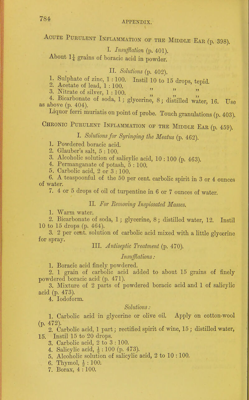 Acute Purulent Inflammation of the Middle Ear (p. 398). I. Insufflation (p. 401). About 1| grains of boracic acid in powder. II. Solutions (p. 402). 1. Sulphate of zinc, 1 : 100. Instil 10 to 15 drops, tepid 2. Acetate of lead, 1 : 100. i > 1 ^• 3. Nitrate of silver, 1 : 100.  4. Bicarbonate of soda, 1; glycerine, 8; distilled water, 16. Use as above (p. 404). Liquor ferri muriatis on point of probe. Touch granulations (p. 403). Chronic Purulent Inflammation of the Middle Ear (p. 459). I. Solutions for Si/ringing the Meatus (p. 462). 1. Powdered boracic acid. 2. Glauber's salt, 5 : 100. 3. Alcoholic solution of salicylic acid, 10 :100 (p. 463). 4. Permanganate of potash, 5 : 100. 5. Carbolic acid, 2 or 3 : 100. 6. A teaspoonful of the 50 per cent, carbolic spirit in 3 or 4 ounces of water. 7. 4 or 5 drops of oil of turpentine in 6 or 7 ounces of water. II. For Removing Inspissated Masses. 1. Warm water. 2. Bicarbonate of soda, 1; glycerine, 8; distilled water, 12. Instil 10 to 15 drops (p. 464). 3. 2 per cent, solution of carbolic acid mixed with a little glycerine for spray. III. Antiseptic Treatment (p. 470). Insufflations : 1. Boracic acid finely powdered. 2. 1 grain of carbolic acid added to about 15 grains of finely powdered boracic acid (p. 471). 3. Mixture of 2 parts of powdered boracic acid and 1 of salicylic acid (p. 473). 4. Iodoform. Solutions : 1. Carbolic acid in glycerine or olive oil. Apply on cotton-wool (p. 472). 2. Carbolic acid, 1 part; rectified spirit of wine, 15; distilled water, 15. Instil 15 to 20 drops. 3. Carbolic acid, 2 to 3 :100. 4. Salicylic acid, | : 100 (p. 473). 5. Alcoholic solution of salicylic acid, 2 to 10 :100. 6. Thymol, l : 100.