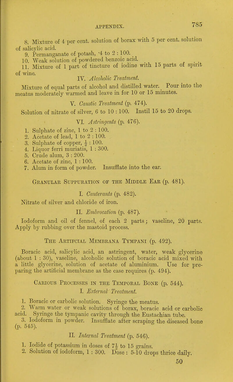 8. Mixture of 4 per cent, solution of borax with 5 per cent, solution of salicylic acid. 9. Permanganate of potash, -4 to 2 :100. _ 10. Weak solution of powdered benzoic acid. 11. Mixture of 1 part of tincture of iodine with 15 parts of spirit of wine. IV. Alcoholic Treatment Mixture of equal parts of alcohol and distilled water. _ Pour into the meatus moderately v/armed and leave in for 10 or 15 minutes. V. Caustic Treatment (p. 474). Solution of nitrate of silver, 6 to 10 : 100. Instil 15 to 20 drops. VI. Astringents (p. 476). 1. Sulphate of zinc, 1 to 2 : 100. 2. Acetate of lead, 1 to 2 :100. 3. Sulphate of copper, J : 100. 4. Liquor ferri muriatis, 1 : 300. 5. Crude alum, 3 : 200. 6. Acetate of zinc, 1 : 100. 7. Alum in form of powder. Insufflate into the ear. Granular Suppuration of the Middle Ear (p. 481). I. Cauterants (p. 482). Nitrate of silver and chloride of iron. II. Embrocation (p. 487). Iodoform and oil of fennel, of each 2 parts; vaseline, 20 parts. Apply by rubbing over the mastoid process. The Artifcial Membrana Tympani (p. 492). Boracic acid, salicylic acid, an astringent, water, weak glycerine (about 1 : 30), vaseline, alcoholic solution of boracic acid mixed with a little glycerine, solution of acetate of aluminium. Use for pre- paring the artificial membrane as the case requires (p. 494). Caeious Processes in the Temporal Bone (p. 544). I. External Treatment. 1. Boracic or carbolic solution. Syringe the meatus. 2. Warm water or weak solutions of borax, boracic acid or carbolic acid. Syringe the tympanic cavity through the Eustachian tube. 3. Iodoform in powder. Insufflate after scraping the diseased bone (p. 545). II. Internal Treatment (p. 546). 1. Iodide of potassium in doses of 7| to 15 grains. 2. Solution of iodoform, 1 : 300. Dose : 5-10 drops thrice daily. 50