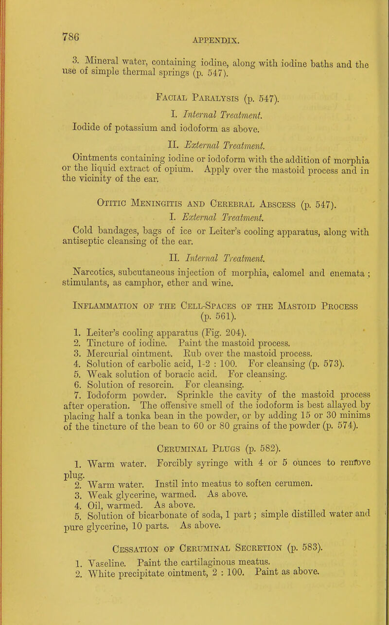 APPENDIX, 3. Mineral water, containing iodine, along with iodine baths and the use of simple thermal springs (p. 547). Facial Paralysis (p. 547). I. Internal Treatment. Iodide of potassium and iodoform as above. II. External Treatment. Ointments containing iodine or iodoform with the addition of morphia or the liquid extract of opium. Apply over the mastoid process and in the vicinity of the ear. Otitic Meningitis and Cerebral Abscess (p. 547). I. External Treatment. Cold bandages, bags of ice or Leiter's cooling apparatus, along with antiseptic cleansing of the ear. II. Internal Treatment. Narcotics, subcutaneous injection of morphia, calomel and enemata ; stimulants, as camphor, ether and wine. Inflammation of the Cell-Spaces of the Mastoid Process (p. 561). 1. Leiter's cooling apparatus (Fig. 204). 2. Tincture of iodine. Paint the mastoid process. 3. Mercurial ointment. Rub over the mastoid process. 4. Solution of carbolic acid, 1-2 : 100. For cleansing (p. 573). 6. Weak solution of boracic acid. For cleansing. 6. Solution of resorcin. For cleansing. 7. Iodoform powder. Sprinkle the cavity of the mastoid process after operation. The offensive smell of the iodoform is best allayed by placing half a tonka bean in the powder, or by adding 15 or 30 minims of the tincture of the bean to 60 or 80 grains of the powder (p. 574). Cerumixal Plugs (p. 582). 1. Warm water. Forcibly syringe with 4 or 5 ounces to renftve plug. 2. Warm water. Instil into meatus to soften cerumen. 3. Weak glycerine, warmed. As above. 4. Oil, warmed. As above. 6. Solution of bicarbonate of soda, 1 part; simple distilled water and pure glycerine, 10 parts. As above. Cessation of Ceruminal Secretion (p. 583). 1. Vaseline. Paint the cartilaginous meatus. 2. White precipitate ointment, 2 : 100. Paint as above.