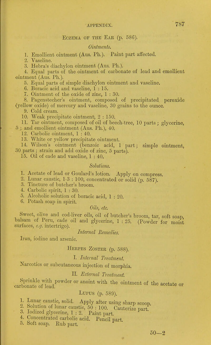 Eczema of the Ear (p. 586). Ointments. 1. Emollient ointment (Aus. Ph.). Paint joart aflfected. 2. Vaseline. 3. Hebra's diachylon ointment (Aus. Ph.). 4. Equal i)arts of the ointment of carbonate of lead and emollient ointment (Aus. Ph.). 5. Equal jsarts of simple diachylon ointment and vaseline. 6. Boracic acid and vaseline, 1:15. 7. Ointment of the oxide of zinc, 1 : 30. 8. Pagenstecher's ointment, composed of precipitated peroxide (yellow oxide) of mercury and vaseline, 30 grains to the ounce. 9. Cold cream. 10. Weak precijoitate ointment, 2 : 150. 11. Tar ointment, comijosed of oil of beech-tree, 10 parts ; glycerine, 5 ; and emollient ointment (Aus. Ph.), 40. 12. Carbolic ointment, 1 : 40. 13. White or yellow precipitate ointment. 14. Wilson's ointment (benzoic acid, 1 part; simple ointment, 30 parts ; strain and add oxide of zinc, 5 parts). 15. Oil of cade and vaseline, 1 : 40. Solutions. 1. Acetate of lead or Goulard's lotion. Apply on compress. 2. Lunar caustic, 1-3 : 100, concentrated or solid (p. 587). 3. Tincture of butcher's broom. 4. Carbolic spirit, 1 : 30. 5. Alcoholic solution of boracic acid, 1 : 20. 6. Potash soap in spirit. Oils, etc. Sweet, olive and cod-liver oils, oil of butcher's broom, tar, soft soap balsam of Peru, cade oil and glycerine, 1 : 25. (Powder for moist surfaces, e.g. intertrigo). Internal Remedies. Iron, iodine and arsenic. Herpes Zoster {■^. 588). I. Internal Treatment. Narcotics or subcutaneous injection of morpliia. II. External Treatment. Lupus (p. 589). 1. Lunar caustic, solid. Apply after using sharp scoop. 2. bolution of lunar caustic, 50 : 100. Cauterize part 3. Iodized glycerme, 1 : 2. Paint part. 4. Concentrated carbolic acid. Pencil part 5. Soft soap. Eub part. 50—2
