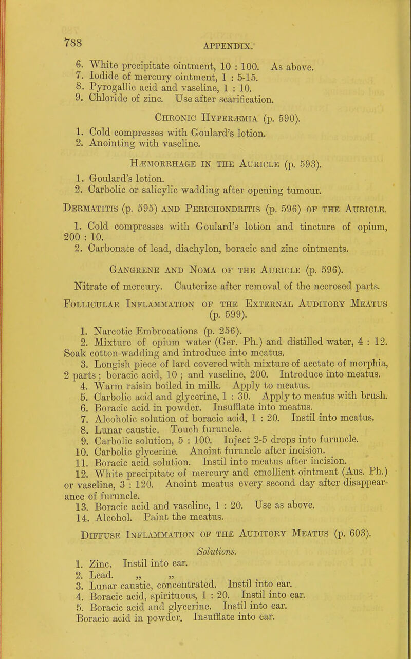 APPENDIX. 6. White precipitate ointment, 10 : 100. As above. 7. Iodide of mercury ointment, 1 : 5-15. 8. Pyrogallic acid and vaseline, 1:10. 9. Chloride of zinc. Use after scarification. Chronic Hyper.^mia (p. 590). 1. Cold compresses with Goulard's lotion. 2. Anointing with vaseline. H.^;morrhage in the Auricle (p. 593). 1. Goulard's lotion. 2. Carbolic or salicylic wadding after opening tumour. Dermatitis (p. 595) and Perichondritis (p, 596) of the Auricle. 1. Cold compresses with Goulard's lotion and tincture of opium, 200 : 10. 2. Carbonate of lead, diachylon, boracic and zinc ointments. Gangrene and Noma of the Auricle (p. 596). Nitrate of mercury. Cauterize after removal of the necrosed parts. Follicular Inflammation of the External Auditory Meatus (p. 599). 1. Narcotic Embrocations (p. 256). 2. Mixture of opium water (Ger. Ph.) and distilled water, 4:12. Soak cotton-wadding and introduce into meatus. 3. Longish piece of lard covered with mixture of acetate of morphia, 2 parts; boracic acid, 10 ; and vaseline, 200. Introduce into meatus. 4. Warm raisin boiled in milk. Apply to meatiis. 5. Carbolic acid and glycerine, 1 : 30. Apply to meatus with brush. 6. Boracic acid in powder. Insufflate into meatus. 7. Alcoholic solution of boracic acid, 1 : 20. Instil into meatus. 8. Lunar caustic. Touch furuncle. 9. Carbolic solution, 5 : 100. Inject 2-5 drops into furuncle. 10. Carbolic glycerine. Anoint furuncle after incision. 11. Boracic acid solution. Instil into meatus after incision. 12. White precipitate of mercury and emollient ointment (Aus. Ph.) or vaseline, 3 : 120. Anoint meatus every second day after disappear- ance of furuncle. 13. Boracic acid and vaseline, 1 : 20. Use as above. 14. Alcohol. Paint the meatus. Diffuse Inflammation of the Auditory Meatus (p. 603). Solutions. 1. Zinc. Instil into ear. 2. Lead. „ „ 3. Lunar caustic, concentrated. Instil into ear. 4. Boracic acid, spirituous, 1 : 20. Instil into ear. 5. Boracic acid and glycerine. Instil into ear. Boracic acid in powder. Insufflate into ear.