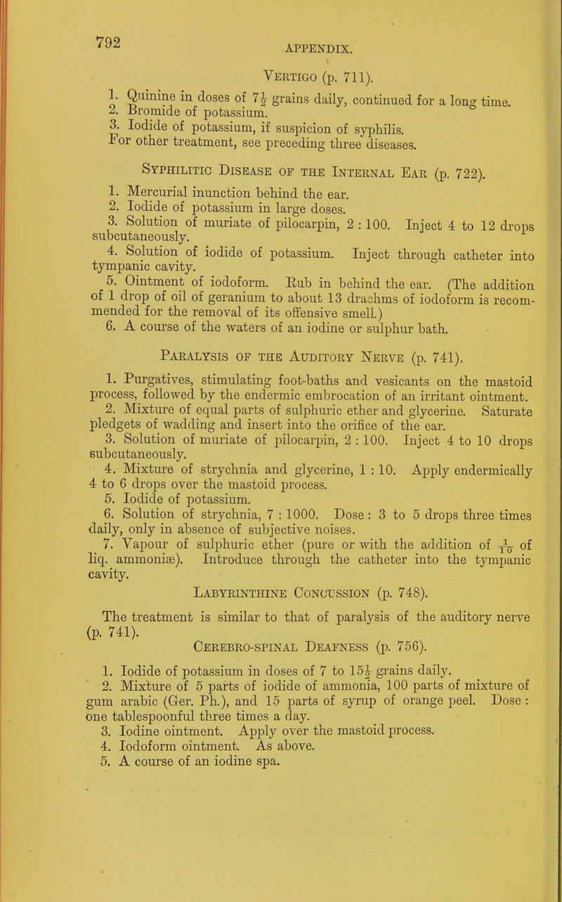 APPENDIX. Vertigo (p. 711). 1. Quinine in closes of 7| grains daily, continued for a long time. ^. isromide of potassium. 3. Iodide of potassium, if suspicion of syphilis. For other treatment, see preceding three diseases. Syphilitic Disease of the Internal Ear (p. 722). 1. Mercurial inunction behind the ear. 2. Iodide of potassium in large doses. 3. Solution of muriate of pilocarpin, 2 : 100. Inject 4 to 12 drops subcutaneously. 4. Solution of iodide of potassium. Inject through catheter into tympanic cavity. 5. Ointment of iodoform. Eub in behind the ear. (The addition of 1 drop of oil of geranium to about 13 drachms of iodoform is recom- mended for the removal of its offensive smell.) 6. A course of the waters of an iodine or sulphur bath. Paralysis of the Auditory Nerve (p. 741). 1. Purgatives, stimulating foot-baths and vesicants on the mastoid process,^ followed by the endermic embrocation of an irritant ointment. 2. Mixture of equal parts of sulphuric ether and glycerine. Saturate pledgets of wadding and insert into the orifice of the ear. 3. Solution of muriate of pilocarpin, 2 : 100. Inject 4 to 10 drops subcutaneously. 4. Mixture of strychnia and glycerine, 1 :10. Apply endermically 4 to 6 drops over the mastoid process. 6. Iodide of potassium. 6. Solution of strychnia, 7 : 1000. Dose: 3 to 5 drops three times daily, only in absence of subjective noises. 7. Vapour of sulphuric ether (pure or with the addition of of liq. ammonicB). Introduce through the catheter into the tymjjanic cavity. Labyrinthine Concussion (p. 748). The treatment is similar to that of paralysis of the auditory nerve (p. 741). Cerebro-spinal Deafness (p. 756). 1. Iodide of potassium in doses of 7 to 15| grains daily. 2. Mixture of 5 parts of iodide of ammonia, 100 parts of mixture of gum arabic (Ger. Ph.), and 15 parts of syrup of orange peel. Dose : one tablespoonful three times a day. 3. Iodine ointment. Apply over the mastoid process. 4. Iodoform ointment. As above. 5. A course of an iodine spa.