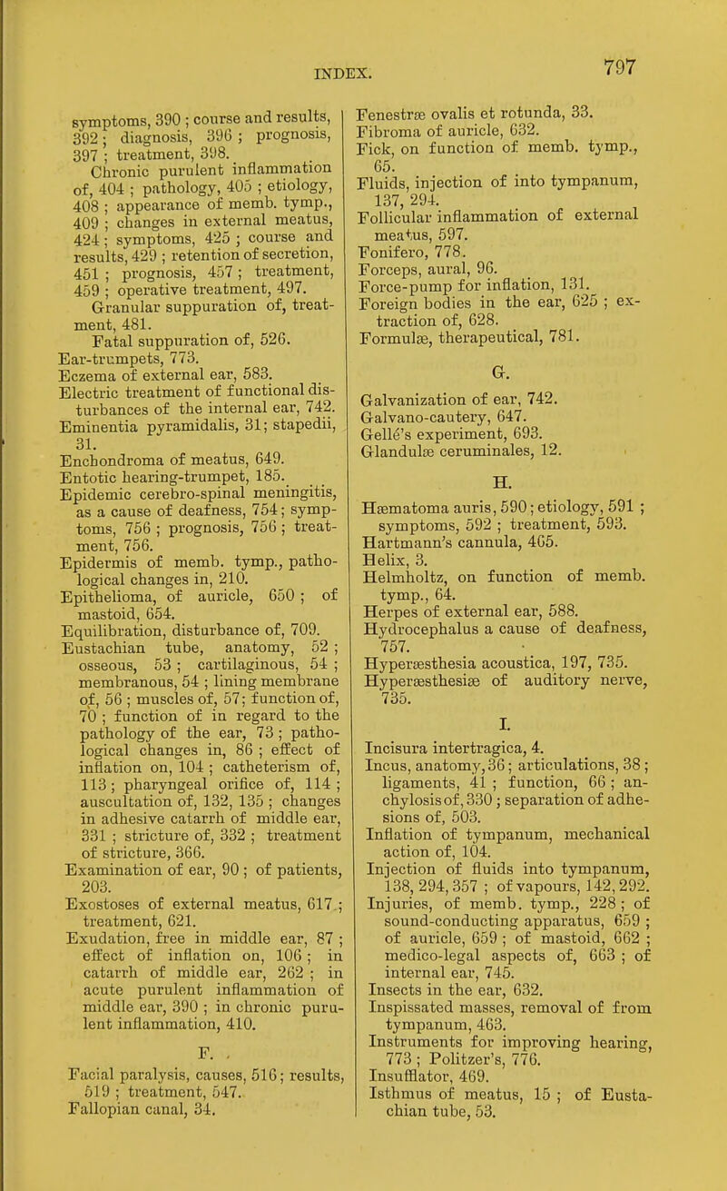 symptoms, 390 ; course and results, 392; diagnosis, 390 ; prognosis, 397 ; treatment, 398. Chronic purulent inflammation of, 404 ; pathology, 405 ; etiology, 408 ; appearance of memb. tymp., 409 ; changes in external meatus, 424; symptoms, 425 ; course and results, 429 ; retention of secretion, 451 ; prognosis, 457 ; treatment, 459 ; operative treatment, 497. Granular suppuration of, treat- ment, 481. Fatal suppuration of, 626. Ear-trumpets, 773. Eczema of external ear, 583. Electric treatment of functional dis- turbances of the internal ear, 742. Eminentia pyramidalis, 31; stapedii, 31. Enchondroma of meatus, 649. Entotic hearing-trumpet, 185._ Epidemic cerebro-spinal meningitis, as a cause of deafness, 754; symp- toms, 756 ; prognosis, 756 ; treat- ment, 756. Epidermis of memb. tymp., patho- logical changes in, 210. Epithelioma, of auricle, 650 ; of mastoid, 654. Equilibration, disturbance of, 709. Eustachian tube, anatomy, 52 ; osseous, 53 ; cartilaginous, 54 ; membranous, 54 ; lining membrane of, 56 ; muscles of, 57; function of, 7b ; function of in regard to the pathology of the ear, 73 ; patho- logical changes in, 86 ; effect of inflation on, 104 ; catheterism of, 113; pharyngeal orifice of, 114; auscultation of, 132, 135 ; changes in adhesive catarrh of middle ear, 331 ; stricture of, 332 ; treatment of stricture, 366. Examination of ear, 90 ; of patients, 203. Exostoses of external meatus, 617.; treatment, 621. Exudation, free in middle ear, 87 ; effect of inflation on, 106; in catarrh of middle ear, 262 ; in acute purulent inflammation of middle ear, 390 ; in chronic puru- lent inflammation, 410. F. . Facial paralysis, causes, 516; results, 619 ; treatment, 547. Fallopian canal, 34. Fenestras ovalis et rotunda, 33. Fibroma of auricle, 632. Fick, on function of memb. tymp., 65. Fluids, injection of into tympanum, 137, 294. Follicular inflammation of external meatus, 597. Fonifero, 778. Forceps, aural, 96. Force-pump for inflation, 131. Foreign bodies in the ear, 625 ; ex- traction of, 628. Formulae, therapeutical, 781. G. Galvanization of ear, 742. Galvano-cautery, 647. Gelle's experiment, 693. Glandulse ceruminales, 12. H. Hsematoma auris, 590; etiology, 591 ; symptoms, 592 ; treatment, 693. Hartmann's cannula, 405. Helix, 3. Helmholtz, on function of memb. tymp., 64. Herpes of external ear, 688. Hydrocephalus a cause of deafness, 767. Hypersestbesia acoustica, 197, 735. Hypersesthesise of auditory nerve, 735. I. Incisura intertragica, 4. Incus, anatomy, 36; articulations, 38 ; ligaments, 41 ; function, 66 ; an- chylosis of, 330; separation of adhe- sions of, 503. Inflation of tympanum, mecbanical action of, 104. Injection of fluids into tympanum, 138,294,357 ; of vapours, 142,292. Injuries, of memb. tymp., 228; of sound-conducting apparatus, 659 ; of auricle, 659 ; of mastoid, 662 ; medico-legal aspects of, 663 ; of internal ear, 745. Insects in the ear, 032. Inspissated masses, removal of from tympanum, 463. Instruments for improving bearing, 773 ; Politzer's, 776. Insufflator, 469. Isthmus of meatus, 16 ; of Eusta- chian tube, 63.