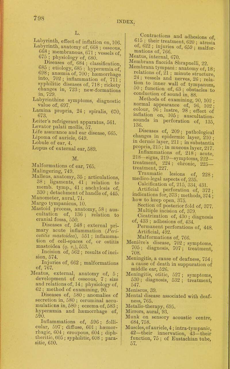 INDEX. Labyrinth, effect of inflation on, 106 Labyrinth, anatomy of, 6G8 ; osseous, 068 ; membranous, 671 ; vessels of 675 ; physiology of, 680. ' Diseases of, 684 ; classification, 685 ; etiology, 685 ; hypersemia of, 698 ; antemia of, 700; hcemorrhage into, 702 ; inflammation of, 711 ; syphilitic diseases of, 718 ; rickety changes in, 723; new-formations in, 729. Labyrinthine symptoms, diagnostic value of, 697. Lamina propria, 24; spiraUs, 670, 673. Leiter's refrigerant apparatus, 561. Levator palati mollis, 57. Life assurance and ear disease, 665. Lipoma of auricle, 649. Lobule of ear, 4. Lupus of external ear, 589. M. Malformations of ear, 765. Malingering, 749. Malleus, anatomy, 35 ; articulations, 38 ; ligaments, 41 ; relation to memb. tymp., 41 ; anchylosis of, 330 ; detachment of handle of, 445. Manometer, aural, 71. Margo tympanicus, 10. Mastoid process, anatomy, 58 ; aus- cultation of, 136 ; relation to cranial fossa, 550. Diseases of, 548 ; external pri- mary acute inflammation {Peri- ostitis mastoidea), 551 ; inflamma- tion of cell-spaces of, or ostitis mastoidea {q. v.), 553. Incision of, 562; results of inci- sion, 574. Injuries of, 662 ; malformations of, 767. Meatus, external, anatomy of, 5 ; development of osseous, 7 ; size and relations of, 14; physiology of, 62 ; method of examining, 90. Diseases of, 580 ; anomahes of secretion in, 580 ; ceruminal accu- mulations in, 580 ; eczema of, 583 ; hypergemia and hEemorrhage of, 590. Inflammations of, 596; folli- cular, 597 ; diffuse, 601 ; hemor- rhagic, 604 ; croupous, 604 ; diph- theritic, 605 ; syphilitic, 608 ; para- sitic, 610. Contractions and adhesions of 5 then-treatment, 620 ; atresia ot, G22 ; injuries of, 659 ; malfor- mations of, 766. Meatus, internal, (;70. Membrana flaccida Shrapnelli, 22. Membrana tympani: anatomy'ofl8 ■ relations of, 21 ; minute structure! 24; vessels and nerves, 26 ; rela- tion to inner wall of tympanum, 50 ; function of, 63 ; obstacles to conduction of sound in, 88. Methods of examining, 90, 102 • normal appearance of, '96,' 102 • colour, 96 ; lustre, 98 : effect of inflation on, 105; auscultation- sounds m perforation of, 135 136. ' ' Diseases of, 209; pathological changes in epidermic layer, 210 • in dermic layer, 211 ; in substantia propria, 215 ; in mucous layer, 217. Inflammations of, 218; acute, 218—signs, 219—symptoms, 222— treatment, 224 ; chronic, 225— treatment, 227. Traumatic lesions of, 228 ; medico-legal aspects of, 235. Calcification of, 215, 334, 431. Artificial perforation of, 372 ; indications for, 373 ; methods, 374 ; how to keep open, 375. Section of posterior fold of, 377. Multiple incision of, 379. Cicatrization of, 430 ; diagnosis of, 433 ; adhesions of, 434. Permanent perforations of, 448 Artificial, 492. Malformations of, 766. Meniere's disease, 702 ; symptoms, 705; diagnosis, 707; treatment, 708. Meningitis, a cause of deafness, 754; a cause of death in suppuration of middle ear, 526. Meningitis, otitic, 527; symptoms, 530; diagnosis, 532 ; treatment, 547. Meniscus, 39. Mental disease associated with deaf- ness, 765. Metallo-therapy, 695. Mirrors, aural, 93. Munk on sensory acoustic centre, 684, 758. Muscles, of auricle, 4; intra-tympanic, 42—their innervation, 43—then- function, 75 ; of Eustachian tube, 57.