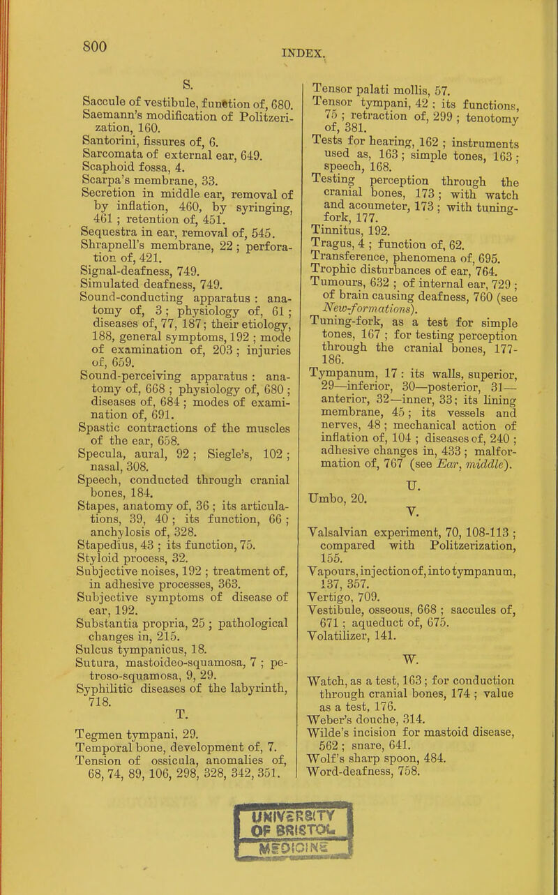 INDEX, S. Saccule of vestibule, f unfetion of, 680. Saemann's modification of Politzeri- zation, 160. Santorini, fissures of, 6. Sarcomata of external ear, 649. Scaphoid fossa, 4. Scarpa's membrane, 33. Secretion in middle ear, removal of by inflation, 460, by syringing, 461 ; retention of, 451. Sequestra in ear, removal of, 545. Shrapnell's membrane, 22 ; perfora- tion of, 421. Signal-deafness, 749. Simulated deafness, 749, Sound-conducting apparatus : ana- tomy of, 3; physiology of, 61 ; diseases of, 77, 187; their etiology, 188, general symptoms, 192 ; mode of examination of, 203 ; injuries of, 659. Sound-perceiving apparatus : ana- tomy of, 668 ; physiology of, 680 ; diseases of, 684 ; modes of exami- nation of, 691. Spastic contractions of the muscles of the ear, 658. Specula, aural, 92 ; Siegle's, 102 ; nasal, 308. Speech, conducted through cranial bones, 184. Stapes, anatomy of, 36 ; its articula- tions, 39, 40 ; its function, 66 ; anchylosis of, 328. Stapedius, 43 ; its function, 75. Styloid process, 32. Subjective noises, 192 ; treatment of, in adhesive processes, 363. Subjective symptoms of disease of ear, 192. Substantia propria, 25 ; pathological changes in, 215. Sulcus tympanicus, 18. Sutura, mastoideo-squamosa, 7 ; pe- troso-squamosa, 9, 29. Syphilitic diseases of the labyrinth, 718. T. Tegmen tympani, 29. Temporal bone, development of, 7. Tension of ossicala, anomalies of, 68, 74, 89, 106, 298, 328, 342, 351. Tensor palati mollis, 57. Tensor tympani, 42 ; its functions, 75 ; retraction of, 299 ; tenotomy of, 381. Tests for hearing, 162 ; instruments used as, 163; simple tones, 163 • speech, 168. Testing perception through the cranial bones, 173; with watch and acoumeter, 173 ; with tuning- fork, 177. ° Tinnitus, 192. Tragus, 4 ; function of, 62. Transference, phenomena of, 695. Trophic disturbances of ear, 764. Tumours, 632 ; of internal ear, 729 ; of brain causing deafness, 760 (see New-for mations). Tuning-fork, as a test for simple tones, 167 ; for testing perception through the cranial bones, 177- 186. Tympanum, 17 : its walls, superior, 29—inferior, 30—posterior, 31 — anterior, 32 —inner, 33; its lining membrane, 45; its vessels and nerves, 48 ; mechanical action of inflation of, 104 ; diseases of, 240 ; adhesive changes in, 433 ; malfor- mation of, 767 (see Ear, middle). U. Umbo, 20. V. Valsalvian experiment, 70, 108-113 ; compared with Politzerization, 155. Yapours, injection of, into tympanum, 137, 357. Vertigo, 709. Vestibule, osseous, 668 ; saccules of, 671; aqueduct of, 675. Volatilizer, 141. W. Watch, as a test, 163 ; for conduction through cranial bones, 174 ; value as a test, 176. Weber's douche, 314. Wilde's incision for mastoid disease, 562 ; snare, 641. Wolf's sharp spoon, 484. Word-deafness, 758. M«IV£R8(TV OF BRtSTOt«