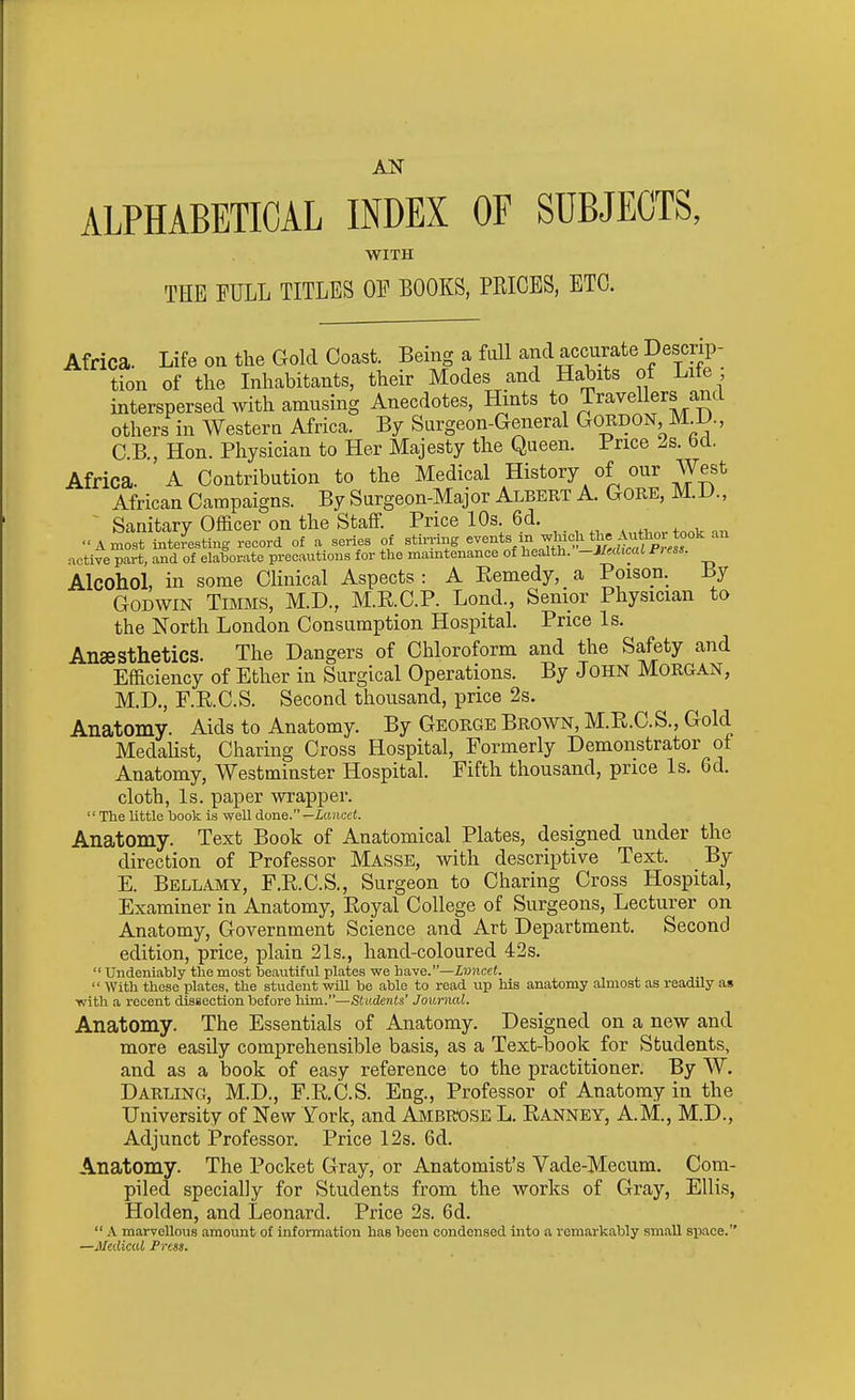 AN ALPHABETICAL INDEX OF SUBJECTS, WITH THE FULL TITLES OF BOOKS, PEICES, ETC. Africa. Life on the Gold Coast. Being a full and accurate Descrip- tion of the Inhabitants, their Modes and Habits of Lite ; interspersed with amusing Anecdotes, Hints to Travellers and others in Western Africa. By Surgeon-General <^ORJ)0^, M D C.B., Hon. Physician to Her Majesty the Queen. Price 2s. bd. Africa. A Contribution to the Medical History of our West African Campaigns. By Surgeon-Major Albert A. Gore, M..D., ' Sanitary Officer on the Staff. Price 10s. 6d. A most interesting record of a series of stirring --ts in ^hioli tlx«^^^^^^^^^^^^^ an •xctive part, and of elaborate precautions for the maintenance of health. -lltdicaL Press. Alcohol, in some Chnical Aspects : A Eemedy, a Poison. By Godwin Timms, M.D., M.E.C.P. Lond., Senior Physician to the North London Consumption Hospital Price Is. Anaesthetics. The Dangers of Chloroform and the Safety and Efficiency of Ether in Surgical Operations. By John Morgan, M.D., F.RC.S. Second thousand, price 2s. Anatomy. Aids to Anatomy. By George Brown, M.E.C.S., Gold MedaUst, Charing Cross Hospital, Formerly Demonstrator of Anatomy, Westminster Hospital. Fifth thousand, price Is. 6d. cloth. Is. paper wrapper. The little hook is -well done.—icoicci. Anatomy. Text Book of Anatomical Plates, designed under the direction of Professor Masse, with descriptive Text. By E. Bellamy, F.E.C.S., Surgeon to Charing Cross Hospital, Examiner in Anatomy, Eoyal College of Surgeons, Lecturer on Anatomy, Government Science and Art Department. Second edition, price, iDlain 21s., hand-coloured 42s.  Undeniably the most beautiful plates we have.—Z?J7ice<.  With these plates, the student wiU be able to read up his anatomy almost as readily as •with a recent dissection before liim.—Students' Journal. Anatomy. The Essentials of Anatomy. Designed on a new and more easily comprehensible basis, as a Text-book for Students, and as a book of easy reference to the practitioner. By W. Darling, M.D., F.E.C.S. Eng., Professor of Anatomy in the University of New York, and AMBROSE L. Eanney, A.M., M.D., Adjunct Professor. Price 12s. 6d. Anatomy. The Pocket Gray, or Anatomist's Vade-Mecum. Com- piled specially for Students from the works of Gray, Ellis, Holden, and Leonard. Price 2s. 6d.  A marvellous amount of information has been condensed into a remarkably small space. —Jledicul Press.