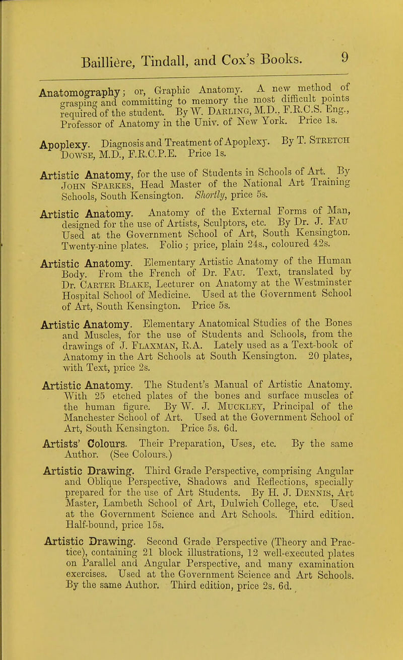 Anatomography; or, Graphic Anatomy. A new method of eraspingand committing to memory the most difficult points Required of the student. By W. Darling, M.D., F.RX^.S. Eng., Professor of Anatomy in the Univ. of New York. Price Is. Apoplexy. Diagnosis and Treatment of Apoplexy. By T. Stretch Dowse, M.D., F.R.C.P.E. Price Is. Artistic Anatomy, for the use of Students in Schools of Art. By John Sparkes, Head Master of the National Art Training Schools, South Kensington. Shortly, price 5s. Artistic Anatomy. Anatomy of the External Forms of Man, designed for the use of Artists, Sculptors, etc. By Dr. J. Fau Used at the Government School of Art, South Kensington. Twenty-nine plates. Folio -j price, plain 24s., coloured 42s. Artistic Anatomy. Elementary Artistic Anatomy of the Human Body. From the French of Dr. Fau. Text, translated by Dr. Carter Blake, Lecturer on Anatomy at the Westminster Hospital School of Medicine. Used at the Government School of Art, South Kensington. Price 5s. Artistic Anatomy. Elementary Anatomical Studies of the Bones and Muscles, for the use of Students and Schools, from the drawings of J. Flaxman, R.A. Lately used as a Text-book of Anatomy in the Art Schools at South Kensington. 20 plates, with Text, price 2s. Artistic Anatomy. The Student's Manual of Artistic Anatomy. With 25 etched plates of the bones and surface muscles of the human figure. By W. J. Muckley, Principal of the Manchester School of Art. Used at the Government School of Art, South Kensington. Price 5s. 6d. Artists' Colours. Their Preparation, Uses, etc. By the same Author. (See Colours.) Artistic Drawing. Third Grade Perspective, comprising Angular and Oblique Perspective, Shadows and Reflections, specially prepared for the use of Art Students. By H. J. Dennis, Art Master, Lambeth School of Art, Dulwich College, etc. Used at the Government Science and Art Schools. Third edition. Half-bound, price 15s. Artistic Drawing. Second Grade Perspective (Theory and Prac- tice), containing 21 block illustrations, 12 well-executed plates on Parallel and Angular Perspective, and many examination exercises. Used at the Government Science and Art Schools. By the same Author. Third edition, price 2s. 6d.