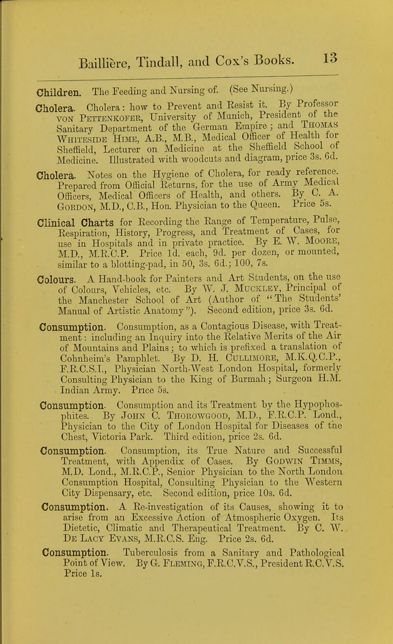 Children. The Feeding and Nursing of. (See Nursing.) Cholera. Cholera: how to Prevent and Eesist it. By Professor VON Pettenkofer, University of Munich, President ot the Sanitary Department of the German Empire ; and Thomas Whiteside Himb, A..B., M,B., Medical Officer of Healtli for Sheffield, Lecturer on Medicine at the Sheffield School ot Medicine. Illustrated with woodcuts and diagram, price 3s. 6d. Cholera. Notes on the Hygiene of Cholera, for ready reference Prepared from Official Returns, for the use of Army Medical Officers, Medical Officers of Health, and others. By C. A. Gordon, M.D., C.B., Hon Physician to the Queen. Price 5s. Clinical Charts for Eecording the Range of Temperature, Pulse, Respiration, History, Progress, and Treatment of Cases, for use in Hospitals and in private practice. By E. W. MoORE, M.D., M.R.C.P. Price Id. each, 9d. per dozen, or mounted, similar to a blotting-pad, in 50, 3s. 6d.; 100, 7s. Colours. A Hand-book for Painters and Art Students, on the use of Colours, Vehicles, etc. By W. J. Muckley, Principal of the Manchester School of Art (Author of The Students' Manual of Artistic Anatomy ). Second edition, price 3s. 6d. Consumption. Consumption, as a Contagious Disease, with Treat- ment : including an Inquiry into the Relative Merits of the Air of Mountains and Plains; to which is prefixed a translation of Cohnheim's Pamphlet. By D. H. Cullimore, M.K.Q.C.P., F.R.C.S.I., Physician North-West London Hospital, formerly Consulting Physician to the King of Burmah; Surgeon H.M. Indian Army. Price 5s. Consumption- Consumption and its Treatment by the Hypophos- phites. By John C. Thorowgood, M.D., F.R.C.P. Lond., Physician to the City of London Hospital for Diseases of the Chest, Victoria Park. Third edition, price 2s. 6d. Consumption. Consumption, its True Nature and Successful Treatment, with Appendix of Cases. By Godwin Timms, M.D. Lond., M.R.C.P., Senior Physician to the North London Consumption Hospital, Consulting Physician to the Western City Dispensary, etc. Second edition, price IDs. 6d. Consumption. A Re-investigation of its Causes, showing it to arise from an Excessive Action of Atmospheric Oxygen. Its Dietetic, Climatic and Therapeutical Treatment. By C. W. De Lacy Evans, M.R.C.S. Eng. Price 2s. 6d. Consumption. Tuberculosis from a Sanitary and Pathological Point of View. By G. Fleming, F.R.C.V.S., President R.C.V.S.