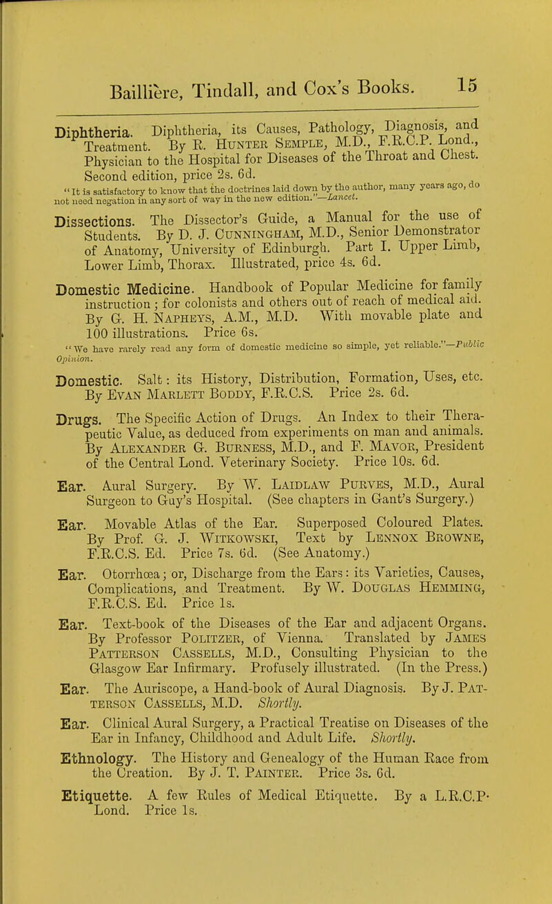 Diphtheria. Diphtheria, its Causes, Pathology, Diagnosis, and ^ Treatment. By E. Hunter Skmple, M.D F.K.C.P Lond Physician to the Hospital for Diseases of the Throat and Chest. Second edition, price 2s. 6d. It is satisfactory to know that the doctrines laid dowii by tho author, many years ago, do uot need negation in any sort of way in the new edition. —Lancet. Dissections. The Dissector's Guide, a Manual for the use of Students. By D. J. Cunningham, M.D., Senior Demonstrator of Anatomy, University of Edinburgh. Part I. Upper Limb, Lower Limb, Thorax. Illustrated, price 4s. 6d. Domestic Medicine. Handbook of Popular Medicine for family instruction ; for colonists and others out of reach of medical aid. By G-. H. Napheys, A.M., M.D. With movable plate and 100 illustrations. Price 6s. We have rarely read any form of domestic medicine so simple, yet reliable.—Puiiic Opinion. Domestic Salt: its History, Distribution, Formation, Uses, etc. By Evan Marlett Boddy, F.R.C.S. Price 2s. 6d. Drugs. The Specific Action of Drugs. An Index to their Thera- peutic Value, as deduced from experiments on man and animals. By Alexander G. Burness, M.D., and F. Mayor, President of the Central Lond. Veterinary Society. Price 10s. 6d. Ear. Aural Surgery. By W. Laidlaw Purves, M.D., Aural Surgeon to Gay's Hospital. (See chapters in Gant's Surgery.) Ear. Movable Atlas of the Ear. Superposed Coloured Plates. By Prof G. J. WiTKOWSKi, Text by Lennox Browne, F.E.C.S. Ed. Price 7s. (ad. (See Anatomy.) Ear. Otorrhoea; or. Discharge from the Ears : its Varieties, Causes, Complications, and Treatment. By W. Douglas Hemming, F.KC.S. Ed. Price Is. Ear. Text-book of the Diseases of the Ear and adjacent Organs. By Professor Politzer, of Vienna. Translated by James Patterson Cassells, M.D., Consulting Physician to the Glasgow Ear Infirmary, Profusely illustrated. (In the Press.) Ear. The Auriscope, a Hand-book of Aural Diagnosis. By J. Pat- terson Cassells, M.D. Shortly. Ear. Clinical Aural Surgery, a Practical Treatise on Diseases of the Ear in Infancy, Childhood and Adult Life. Shortly. Ethnology. The History and Genealogy of the Human Race from the Creation. By J. T. Painter. Price 3s. Gd. Etiquette. A few Rules of Medical Etiquette. By a L.R.C.P- Lond. Price Is.