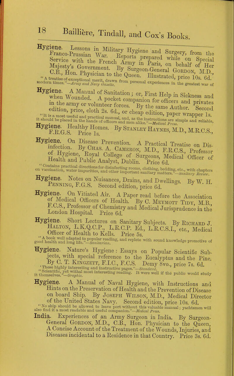 t 18 BailliJ,re, Tindal], and Cox's Books. ^'fZoo-fZZ Wa'Sn''P™ «8«ry, from tl.e Service S t,e ftench Zrn^ ■'I' ^'^i ^l'''! Majesty's aUrnmenT Vv «^  ^n™' '''''f Her S y^^rpment- ay Surgeon-General Gordon If n C B., Hon. Physician to the QueeS. Illustrated, SVm' °''^when wtundX' °i™ I'fin Sickness and :rtSei^^^^^^^ uxtiuu, price, clotli is. 6d., or cheap edition, paper wrannpr 1^ fTgI'Se^lT''' ^''^^M.R.C.S., ^^^infroh-o?'' ^'T ^T'^^^'^- ^ P^^^ti^^l Treatise on Dis- infection. By Chas. a. Cameron, M.D., F.RC.S Professor Heafed pi7'A Cf^f^^f,Surgeons, Medical OffiS'o -tieaitli and Public Analyst, Dublin. Price 6d ^^^ifM ,°^/^'^ft«^^^^xx^,^P'^^^''^^ •^^f^^^^ the Association of Medical Officers of Health. .By C. Meymott Tidy, M.B., ±.0.b.. Professor of Chemistry and Medical Jurisprudence in the London Hospital. Price 6d. Hygiene. Short Lectures on Sanitary Subjects. By EiCHARD J Offl'^'^^i-^^u?-?-^!? ^-^^-^-P- Lic.S.L,'^^tc., Medical Officer of Health to Kells. Price 5s Boohl°^^Znafonfm^^^^ -h so.md knowledge promotive of Hygiene, mture's Hygiene : Essays on Popular Scientific Sub- jects^ with special reference to the Eucalyptus and the Pine •T, F''^''^^^^' F-C'-S- ^emy 8vo., price 7s. Gd. « ™eae highly interesting and instructive pagos.—Slandard. it themTel^es'/-!^^.! interesting reading. It wore weU if the pubUe would study Hygiene. A Manual of Naval Hygiene, with Instructions and Hints on the Preservation of Health and the Prevention of Disease on board Ship. By Joseph Wilson, M.D., Medical Director of the United States Navy. Second edition, price 10s. 6d. No ship should be allowed to leave port without this valuable manual; yachtsmen will also tmd it a most readable and useful comixinion.—iJ/edicaZ Press. India. Experiences of an Army Surgeon in India, By Surgeon- General Gordon, M.D., C.B., Hon. Physician to the Queen, A Concise Account of the Treatment of the Wounds, Injuries, and Diseases incidental to a Residence in that Country. Price 3s. 6d.