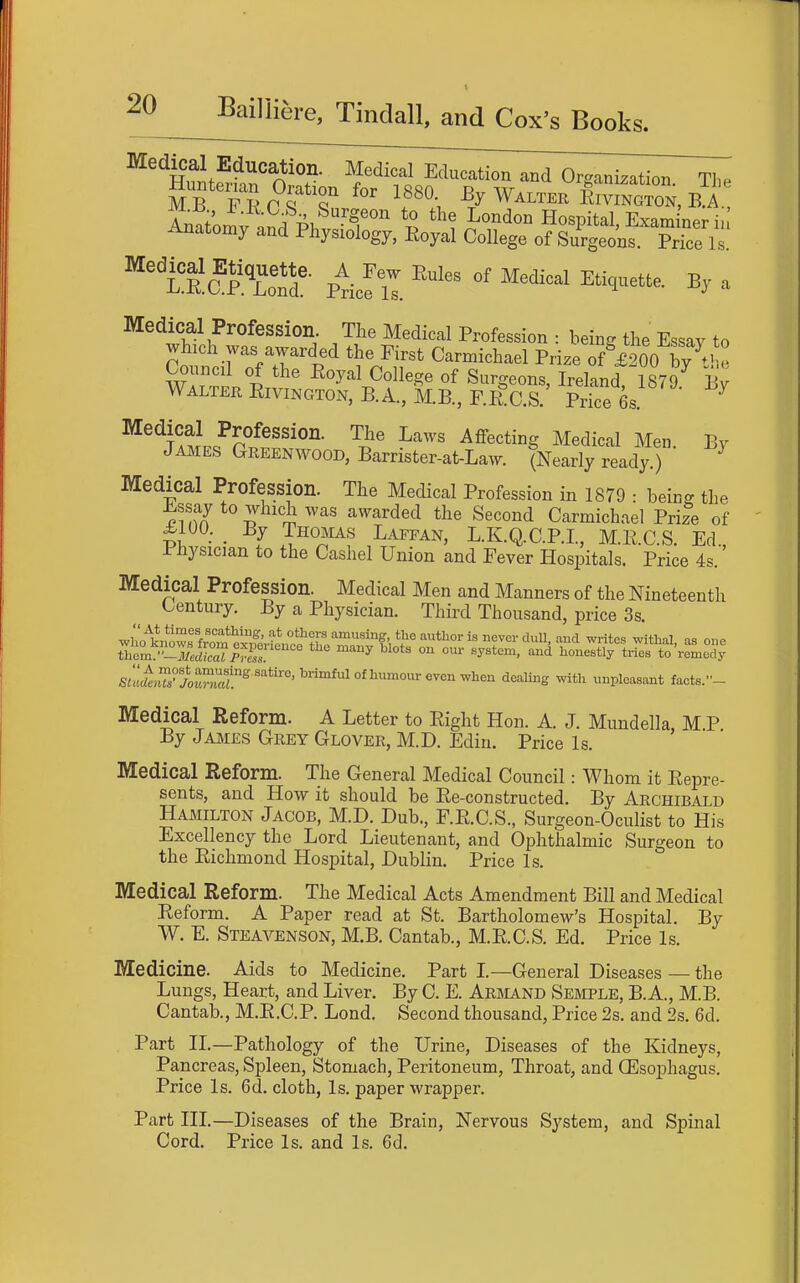 Medical Education. Medical Education and Orc^anization The Huntenaj. Oration for 1880 Ey Walter CnoS, B^l Amtomv «Sl Ph f ^ Hospital, Examiner i, Anatomy and Physiology, Eoyal College of Surgeons. Price Is. ^'i&lZ': ptcf il ^ Medical Profession. The Medical Profession : being the Essay to which was awarded the First Carmichael Prize of £200 by Council of the Eoyal College of Surgeons, Ireland 1879 By Walter Eivington, B.A., M.B., F.EC.S. Price 6s. ^ ^^'^nM.^P°^^'''°''- ^''^^^ ^ff^^ting Medical Men. By James Greenwood, Barrister-at-Law. (Nearly ready.) Medical Profession. The Medical Profession in 1879 : being the Essay to which was awarded the Second Carmichael Prize of ti ■ ■ I T^°^^^^ Laefan, L.K.Q.C.P.L, M.E.C.S. Ed., Physician to the Cashel Union and Feyer Hospitals. Price 4s. Medical Profession. Medical Men and Manners of the Nineteenth Century. By a Physician. Third Thousand, price 3s. Thlm7^7ei]ZprfsT ' '^ ° '^^ ^°««y tries to'remedy StuUe.TXtZat^'''^^'''''^'^^^^^^^^ '^'^^'^'S unpleasant facts.- Medical Reform. A Letter to Eight Hon. A. J. Mundella M P By James Grey Glover, M.D. Ediu. Price Is. Medical Reform. The General Medical Council: Whom it Eepre- sents, and How it should be Ee-constructed. By Archibald Hamilton Jacob, M.D. Dub., F.E.C.S., Surgeon-Oculist to His Excellency the Lord Lieutenant, and Ophthalmic Surgeon to the Eichmond Hospital, Dublin. Price Is. Medical Reform. The Medical Acts Amendment Bill and Medical Eeform. A Paper read at St. Bartholomew's Hospital. By W. E. Steavenson, M.B. Cantab., M.E.C.S. Ed. Price Is. Medicine. Aids to Medicine. Part L—General Diseases — the Lungs, Heart, and Liyer. By C. E. Armand Semple, B. A., M.B. Cantab., M.E.C.P. Lond. Second thousand. Price 2s. and 2s. 6d. Part II.—Pathology of the Urine, Diseases of the Kidneys, Pancreas, Spleen, Stomach, Peritoneum, Throat, and CEsophagus. Price Is. 6d. cloth, Is. paper wrapper. Part III.—Diseases of the Brain, Neryous System, and Spinal Cord. Price Is. and Is. 6d.