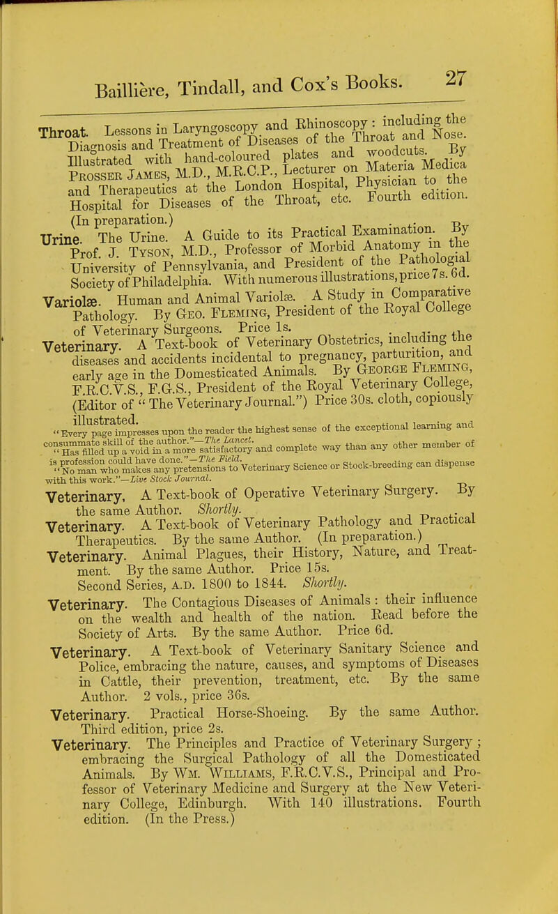 and Therapeutics at the London Hospital P^y^^^^f^ Hospital for Diseases of the Throat, etc. Fourth edition. (In preparation.) . -p Urine The Urine A Guide to its Practical Examination. By ^ M J ?YSON, M.D., Professor of MorMd Anatoniy^^^^^^^ University of Pennsylvania, and President of the Pathologial SocretJ of Philadelphii With numerous illustrations.price7s. 6d. Variolse. Human and Animal Variola. A Study in Comparative Pathology. By Geo. Fleming, President of the Royal College of Veterinary Surgeons. Price Is. ^, ^ ^ . . ,,-,• „ Veterinary. A Text-book of Veterinary Obstetrics, including the diseases and accidents incidental to pregnancy. Parturition a^^^^ early a-e in the Domesticated Animals. By George Fleming, F R C V S F G S., President of the Royal Veterinary Oollege, (Editor of'' The Veterinary Journal.) Price 30s. cloth, copiously Evell''p^e^mpr;sse3 upon the reader tt^ of the exceptional learning and ^^^T^ti^^io^^'^^^^^^^ --Pl^te way than any other menxber of '''■^Z'^T^^l^ZltTvre^^^ Science or Stock-hreeding can dispense with this work.—Xiwe Stock Journal. Veterinary, A Text-book of Operative Veterinary Surgery. By the same Author. Shortly. Veterinary. A Text-book of Veterinary Pathology and Practical Therapeutics. By the same Author. (In preparation.) Veterinary. Animal Plagues, their History, Nature, and Treat- ment. By the same Author. Price 15s. Second Series, A.D. 1800 to 1844. Shortly. Veterinary. The Contagious Diseases of Animals : their influence on the wealth and health of the nation. Read before the Society of Arts. By the same Author. Price 6d. Veterinary. A Text-book of Veterinary Sanitary Science and Police, embracing the nature, causes, and symptoms of Diseases in Cattle, their prevention, treatment, etc. By the same Author. 2 vols., price 36s. Veterinary. Practical Horse-Shoeing. By the same Author. Third edition, price 2s. Veterinary. The Principles and Practice of Veterinary Surgery ; embracing the Surgical Pathology of all the Domesticated Animals. By Wm. Williams, F.R.C.V.S., Principal and Pro- fessor of Veterinary Medicine and Surgery at the New Veteri- nary College, Edinburgh. With 140 illustrations. Fourth edition. (In the Press.)