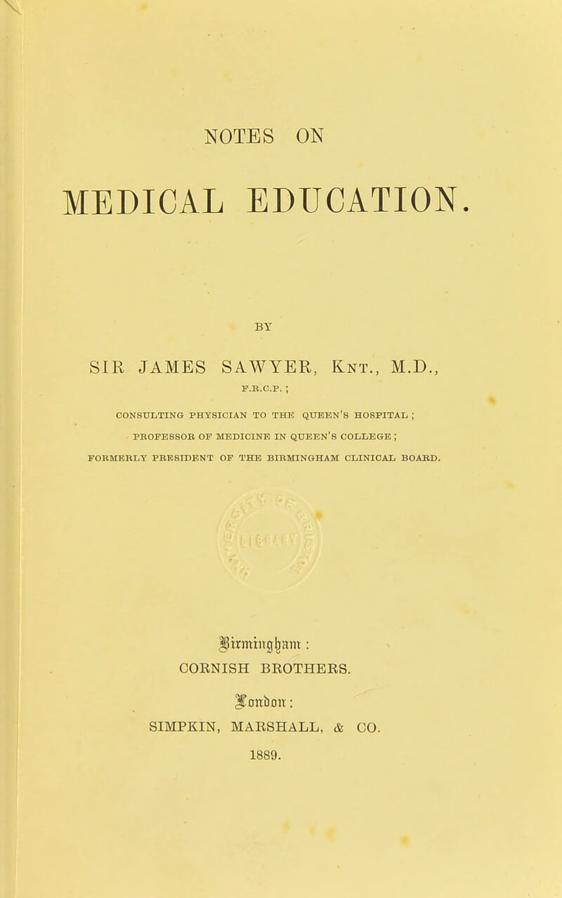 NOTES ON MEDICAL EDUCATION BY SIR JAMES SAWYER, Knt., M.D., F.B.C.P. ; CONSULTING PHYSICIAN TO THE QUBBN'S HOSPITAIi ; PBOPESSOB OF MEDICINE IN QUEEN'S COLLEGE I FORMBBLY PBESIDF.NT OP THE BIBMINGHAM CLINICAL BOABD. firming IjHin : CORNISH BROTHERS. ITonbou: SIMPKIN, MARSHALL, & CO. 1889.
