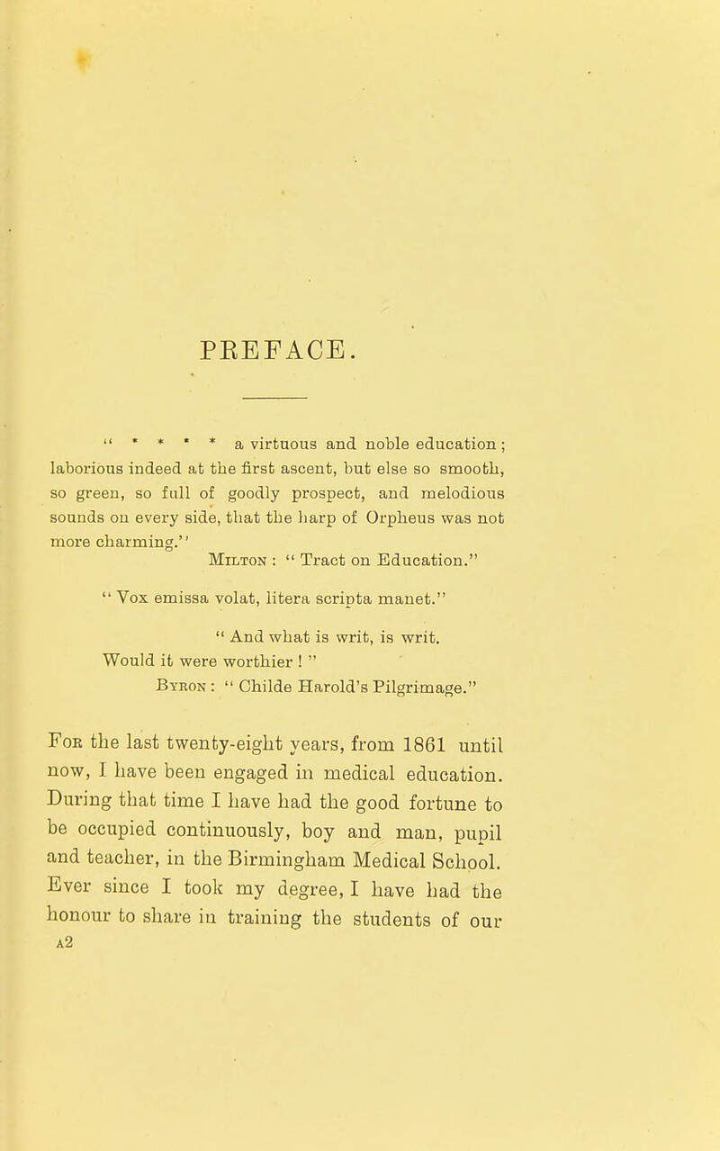 PEEFACE.  * * * * a virtuous and noble education; laborious indeed at tbe first ascent, but else so smooth, so green, so full of goodly prospect, and melodious sounds on every side, that tbe liarp of Orpheus was not more charming.'' Milton :  Tract on Education.  Vox emissa volat, litera scripta mauet.  And what is writ, is writ. Would it were worthier !  Byron :  Childe Harold's Pilgrimage. Fob the last twenty-eight years, from 1861 until now, I have been engaged in medical education. During that time I have had the good fortune to be occupied continuously, boy and man, pupil and teacher, in the Birmingham Medical School. Ever since I took my degree, I have had the honour to share in training the students of our a2