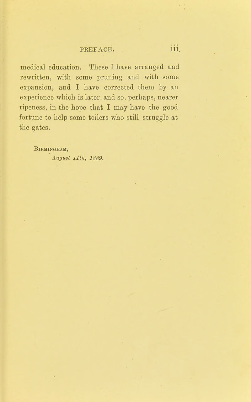 medical education. These I have arranged and rewritten, with some pruning and with some expansion, and I have corrected them by an experience which is later, and so, perhaps, nearer ripeness, in the hope that I may have the good fortune to help some toilers who still struggle at the gates. Birmingham, August nth, 1889.
