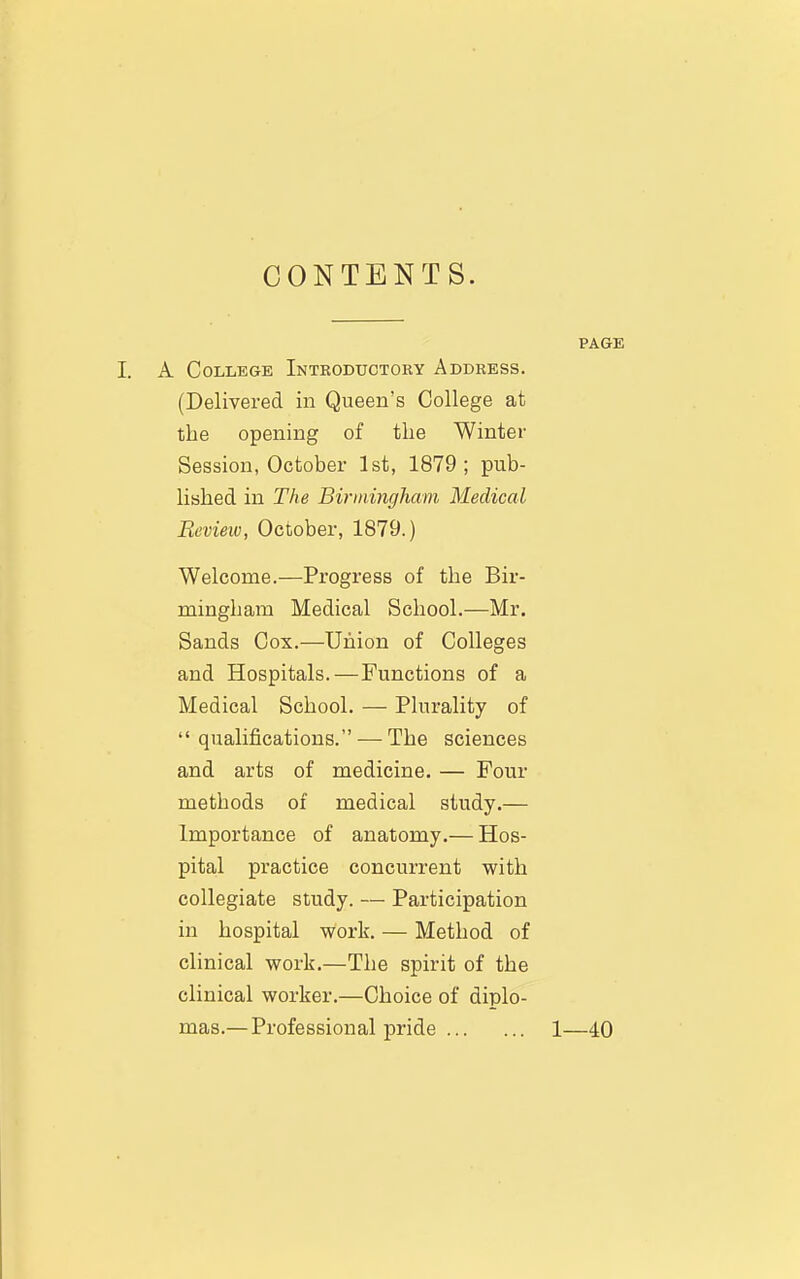 CONTENTS. PAGE I. A College Introductory Address. (Delivered in Queen's College at the opening of the Winter Session, October 1st, 1879 ; pub- lished in The Birmingham Medical Review, October, 1879.) Welcome.—Progress of the Bir- mingham Medical School.—Mr. Sands Cox.—Union of Colleges and Hospitals.—Functions of a Medical School. — Plurality of qualifications. — The sciences and arts of medicine. — Four methods of medical study.— Importance of anatomy.— Hos- pital practice concurrent with collegiate study. — Participation in hospital work. — Method of clinical work.—The spirit of the clinical worker.—Choice of diplo- mas.— Professional pride 1—40