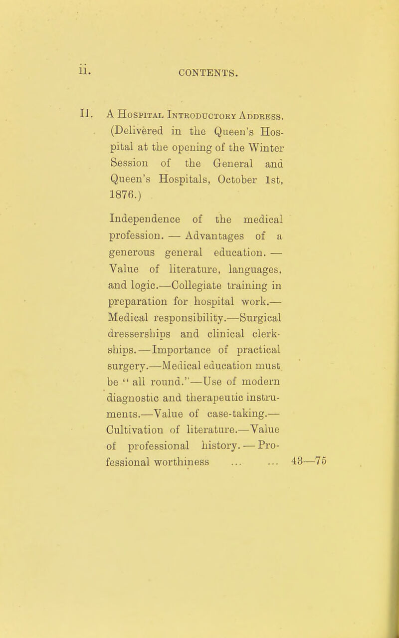 II. A Hospital Introductory Address. (Delivered in the Queen's Hos- pital at the opening of the Winter Session of the General and Queen's Hospitals, October 1st, 1876.) Independence of the medical profession. — Advantages of a generous general education. — Value of literature, languages, and logic.—Collegiate training in preparation for hospital work.— Medical responsibility.—Surgical dresserships and clinical clerk- ships.—Importance of practical surgery.—Medical education must be  all round.—Use of modern diagnostic and therapeutic instru- ments.—Value of case-taking.— Cultivation of literature.—Value of professional history. — Pro- fessional worthiness ... ... 43—75