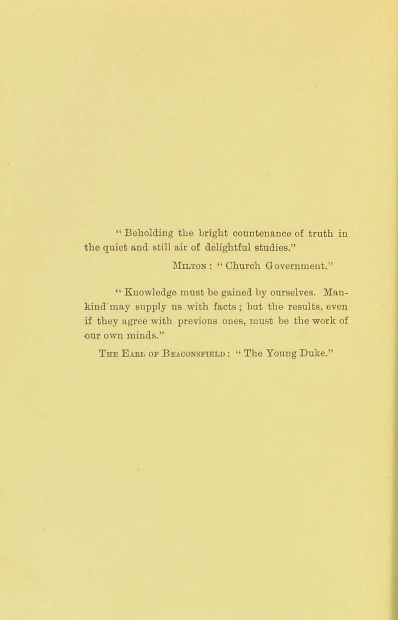  Beholding the bright countenance of truth in the quiet and still air of delightful studies. Milton :  Church Government.  Knowledge must be gained by ourselves. Man- kind'may supply us with facts; but the results, even if they agree with previous ones, must be the work of our own minds. The Eabl or Beaconsmeld :  The Young Duke.