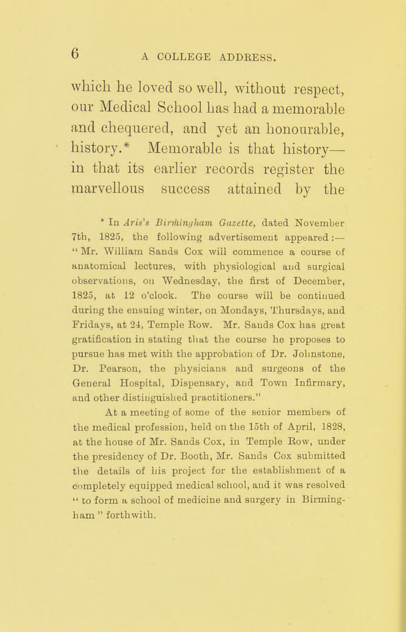 which he loved so weh, without respect, our Medical School has had a memorable and chequered, and yet an honourable, history.* Memorable is that history— in that its earlier records register the marvellous success attained by the * lo Aris's Binhimjham Gazette, dated November 7th, 1825, the following advertisemeut appeared:—  Mr. William Sands Cox will commence a course of anatomical lectures, with physiological and surgical observations, on Wednesday, the first of December, 1825, at 12 o'clock. The course will be continued during the ensuing winter, on Mondays, Thursdays, and Fridays, at 24, Temple Row. Mr. Sands Cox has great gratification in stating that the course he proposes to pursue has met with the approbation of Dr. Johnstone, Dr. Pearson, the physicians and surgeons of the General Hospital, Dispensary, and Town Infirmary, and other distinguished practitioners. At a meeting of some of the senior members of the medical profession, held on the 15th of April, 1828, at the house of Mr. Sands Cox, in Temple Row, under the presidency of Dr. Booth, Mr. Sands Cox submitted the details of his project for the establishment of a completely equipped medical school, and it was resolved  to form a school of medicine and surgery in Birming- ham  forthwith.