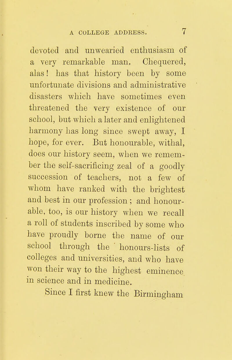devoted and unwearied enthusiasm of a very remarkable man. Chequered, alas! has that history been by some unfortunate divisions and administrative disasters which have sometimes even threatened the very existence of our school, but which a later and enlightened harmony has long since swept away, I hope, for ever. But honourable, withal, does our history seem, when we remem- ber the self-sacrificing zeal of a goodly succession of teachers, not a few of whom have ranked with the brightest and best in our profession ; and honour- able, too, is our history when we recall a roll of students inscribed by some who have proudly borne the name of our school through the honours-lists of colleges and universities, and who have won their way to the highest eminence, in science and in medicine. Since I first knew the Birmingham