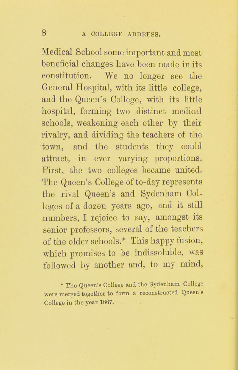 Medical School some important and most beneficial changes have been made in its constitution. We no longer see the General Hospital, with its little college, and the Queen's College, with its little hospital, forming two distinct medical schools, weakening each other by their rivalry, and dividing the teachers of the town, and the students they could attract, in ever varying proportions. First, the two colleges became united. The Queen's College of to-day represents the rival Queen's and Sydenham Col- leges of a dozen years ago, and it still numbers, I rejoice to say, amongst its senior professors, several of the teachers of the older schools.* This happy fusion, which promises to be indissoluble, was followed by another and, to my mind, * The Queen's College and the Sydenham College were merged together to form a reconstructed Queen's College in the year 1867.