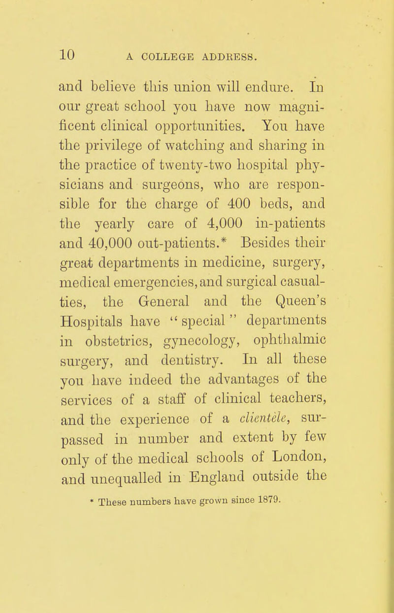and believe this union will endure. In our great school you have now magni- ficent clinical opportunities. You have the privilege of watching and sharing in the practice of twenty-two hospital phy- sicians and surgeons, who are respon- sible for the charge of 400 beds, and the yearly care of 4,000 in-patients and 40,000 out-patients.* Besides their great departments in medicine, surgery, medical emergencies, and surgical casual- ties, the General and the Queen's Hospitals have special departments in obstetrics, gynecology, ophthalmic surgery, and dentistry. In all these you have indeed the advantages of the services of a staff of clinical teachers, and the experience of a clientele, sur- passed in number and extent by few only of the medical schools of London, and unequalled in England outside the * These numbers have grown since 1879.