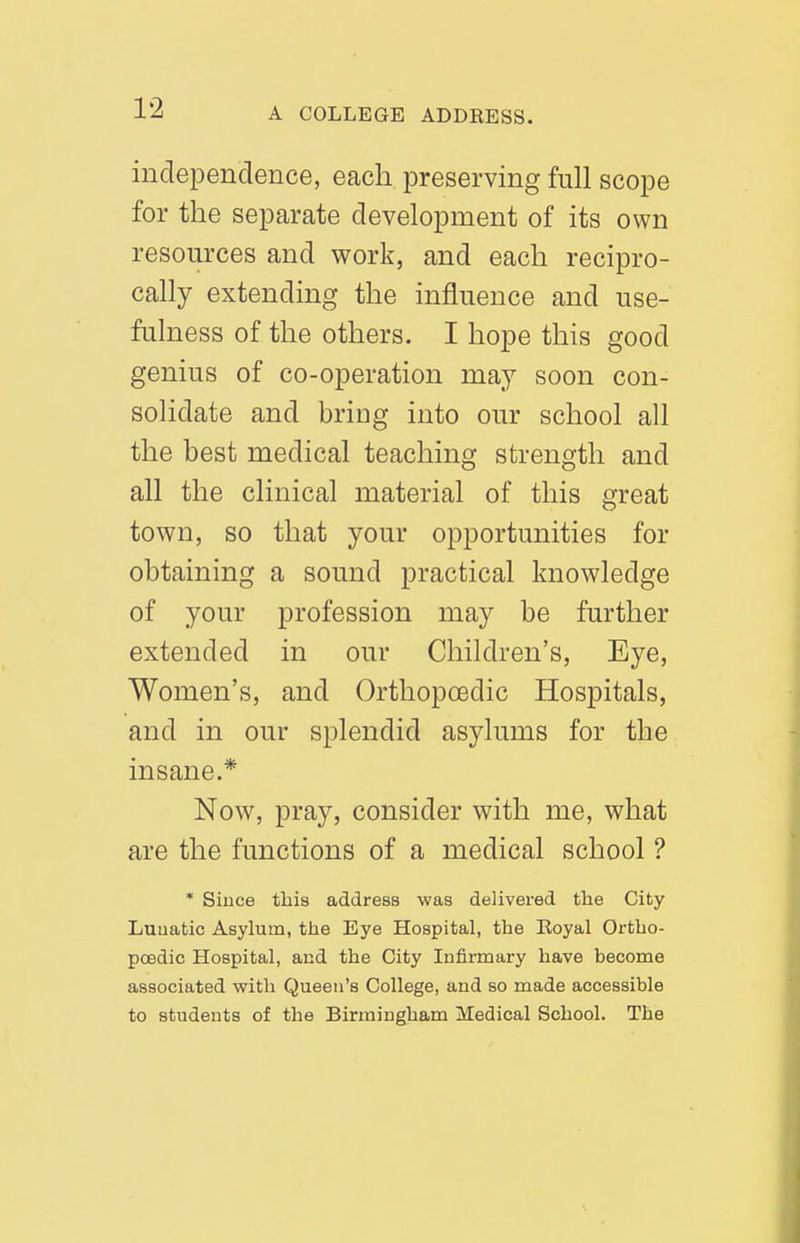 independence, each preserving full scope for the separate development of its own resources and work, and each recipro- cally extending the influence and use- fulness of the others. I hope this good genius of co-operation may soon con- solidate and bring into our school all the best medical teaching strength and all the clinical material of this great town, so that your opportunities for obtaining a sound practical knowledge of your profession may be further extended in our Children's, Eye, Women's, and Orthopoedic Hospitals, and in our splendid asylums for the insane.* Now, pray, consider with me, what are the functions of a medical school ? * Since this address was delivered the City Luuatic Asylum, tlie Eye Hospital, the Eoyal Ortho- poedic Hospital, aud the City Infirmary have become associated with Queen's College, and so made accessible to students of the Birmingham Medical School. The