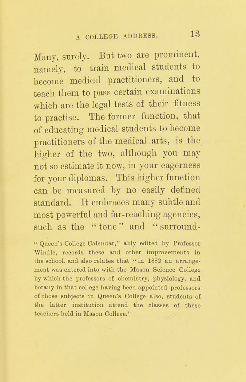 Many, surely. But two are prominent, namelv, to train medical students to become medical practitioners, and to teach them to pass certain examinations which are the legal tests of their fitness to practise. The former function, that of educating medical students to become practitioners of the medical arts, is the higher of the two, although you may not so estimate it now, in your eagerness for your diplomas. This higher function can be measured by no easily defined standard. It embraces many subtle and most powerful and far-reaching agencies, such as the tone and surround- Queen's College Calendar, ably edited by Professor Windle, records these and other improvements in the school, and also relates tliat in 1882 an arrange- ment was entered into with the Mason Science College by which the professors of chemistry, physiology, and botany in that college having been appointed professors of those subjects in Queen's College also, students of the latter institution attend tlie classes of these teachers held in Mason College.