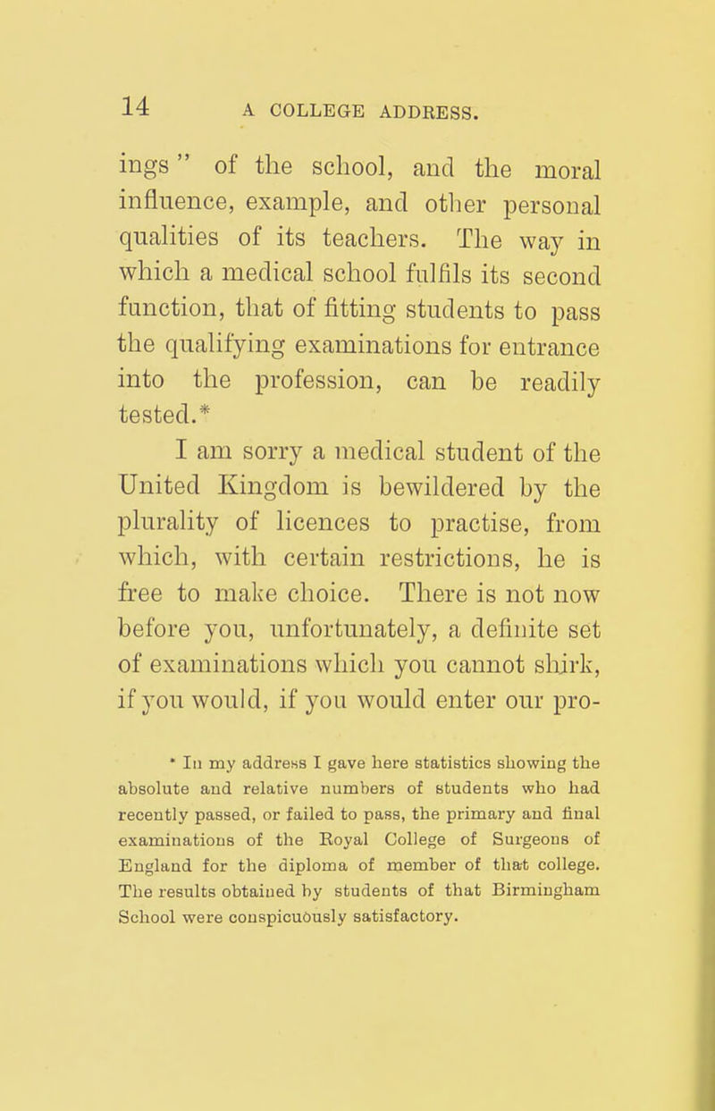 ings of the school, and the moral influence, example, and other personal qualities of its teachers. The way in which a medical school fulfils its second function, that of fitting students to pass the qualifying examinations for entrance into the profession, can be readily tested.* I am sorry a medical student of the United Kingdom is bewildered by the plurality of licences to practise, from which, with certain restrictions, he is free to make choice. There is not now before you, unfortunately, a definite set of examinations which you cannot shirk, if you would, if you would enter our pro- * 111 my address I gave here statistics showing the absolute and relative numbers of students who had recently passed, or failed to pass, the primary and liual examinations of the Eoyal College of Surgeons of England for the diploma of member of that college. The results obtained by students of that Birmingham School were conspicuously satisfactory.