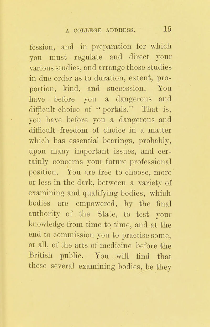 fession, and in preiDaration for wLicli you must regulate and direct your various studies, and arrange those studies in due order as to duration, extent, pro- portion, kind, and succession. You have before you a dangerous and difficult choice of  portals. That is, you have before you a dangerous and difficult freedom of choice in a matter which has essential bearings, probably, upon many important issues, and cer- tainly concerns your future professional position. You are free to choose, more or less in the dark, between a variety of examining and qualifying bodies, which bodies are empowered, by the final authority of the State, to test your knowledge from time to time, and at the end to commission you to practise some, or all, of the arts of medicine before the British public. You will find that these several examining bodies, be they