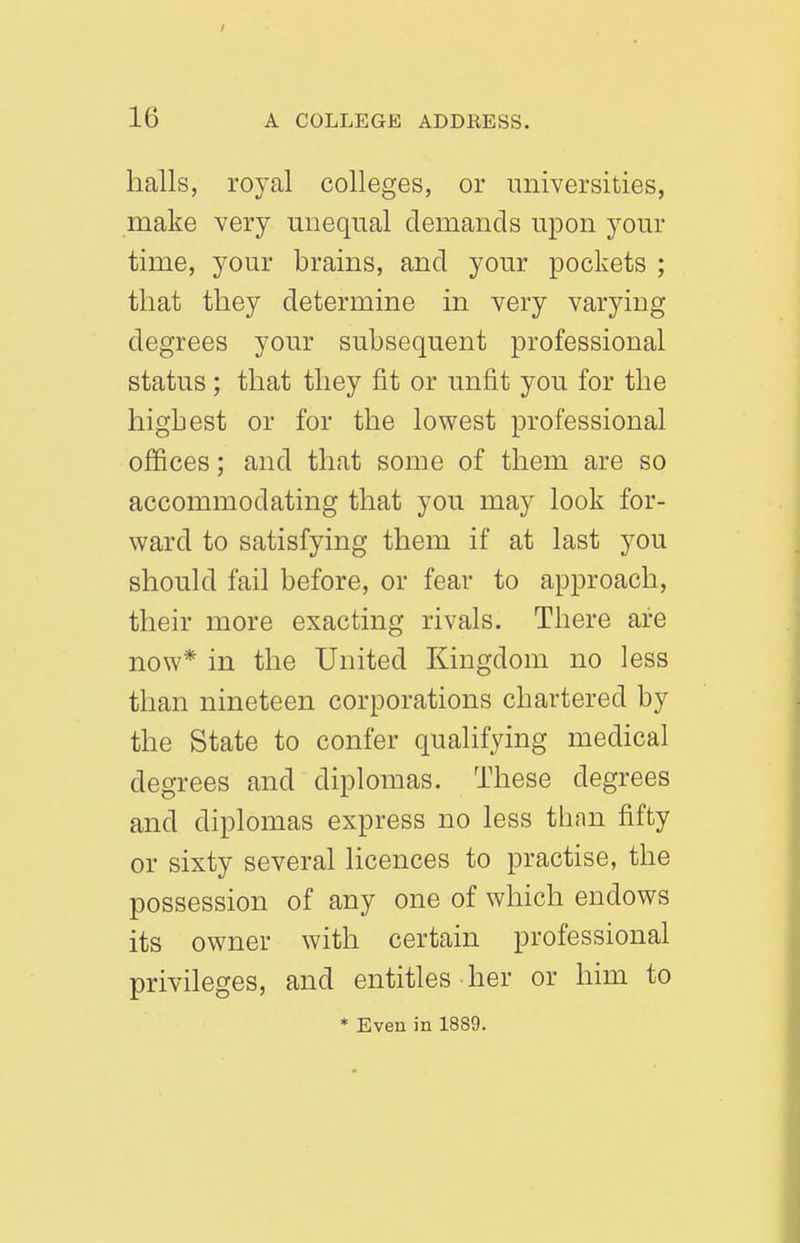 halls, royal colleges, or universities, make very unequal demands upon your time, your brains, and your pockets ; that they determine in very varying degrees your subsequent professional status; that they fit or unfit you for the highest or for the lowest professional offices; and that some of them are so accommodating that you may look for- ward to satisfying them if at last you should fail before, or fear to approach, their more exacting rivals. There are now* in the United Kingdom no less than nineteen corporations chartered by the State to confer qualifying medical degrees and diplomas. These degrees and diplomas express no less than fifty or sixty several licences to practise, the possession of any one of which endows its owner with certain professional privileges, and entitles her or him to * Even in 1889.