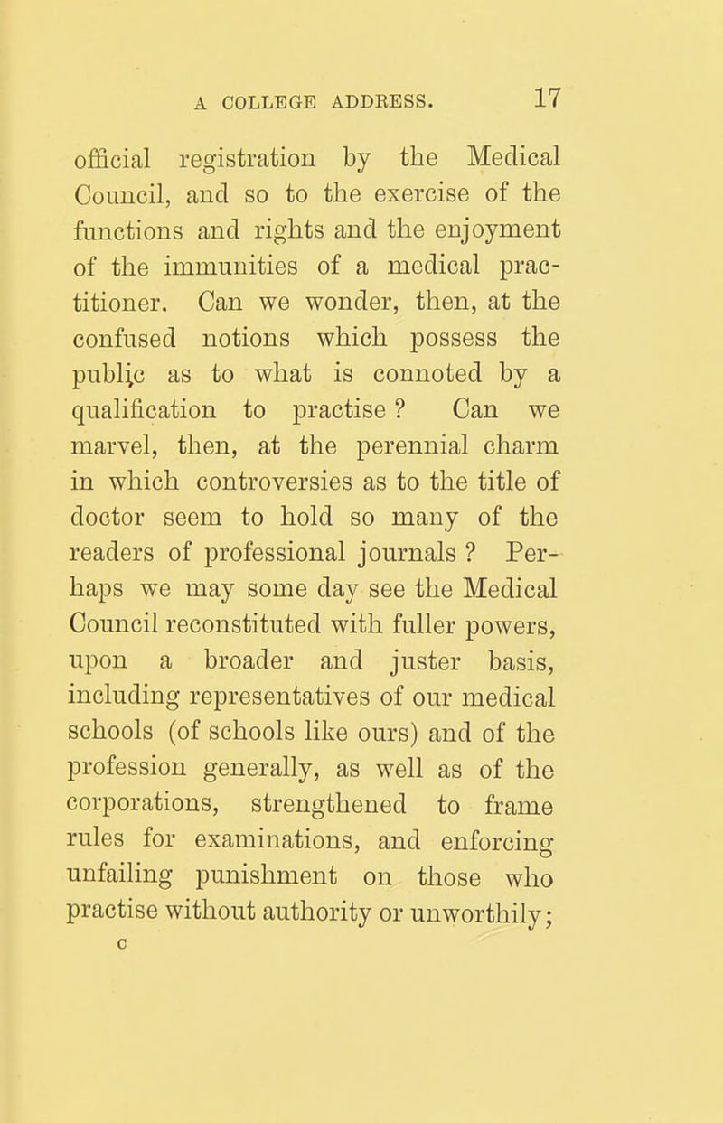 official registration by the Medical Council, and so to the exercise of the functions and rights and the enjoyment of the immunities of a medical prac- titioner. Can we wonder, then, at the confused notions which possess the public as to what is connoted by a qualification to practise ? Can we marvel, then, at the perennial charm in which controversies as to the title of doctor seem to hold so many of the readers of professional journals ? Per- haps we may some day see the Medical Council reconstituted with fuller powers, upon a broader and juster basis, including representatives of our medical schools (of schools like ours) and of the profession generally, as well as of the corporations, strengthened to frame rules for examinations, and enforcing unfailing punishment on those who practise without authority or unworthily; 0