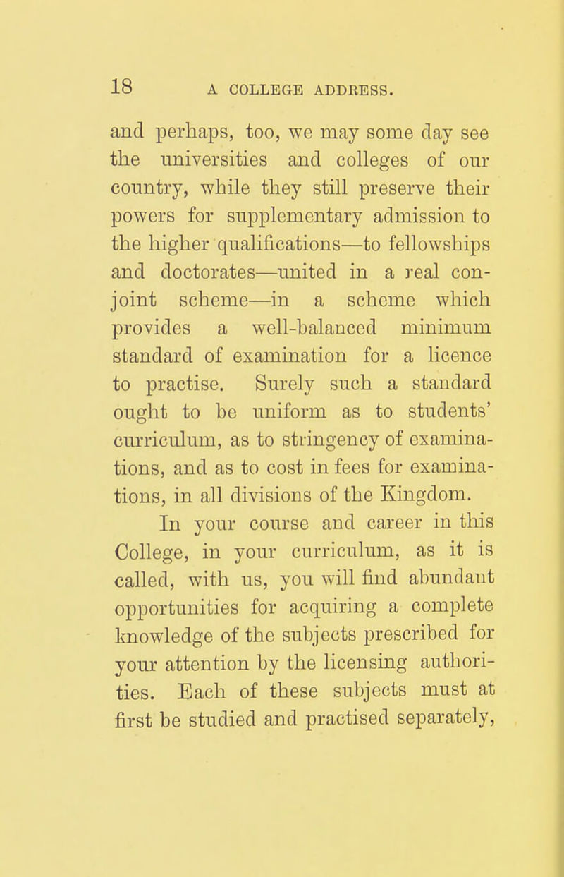 and perhaps, too, we may some day see the universities and colleges of our country, while they still preserve their powers for supplementary admission to the higher qualifications—to fellowships and doctorates—united in a real con- joint scheme—in a scheme which provides a well-balanced minimum standard of examination for a licence to practise. Surely such a standard ought to be uniform as to students' curriculum, as to stringency of examina- tions, and as to cost in fees for examina- tions, in all divisions of the Kingdom. In your course and career in this College, in your curriculum, as it is called, with us, you will find abundant opportunities for acquiring a complete knowledge of the subjects prescribed for your attention by the licensing authori- ties. Each of these subjects must at first be studied and practised separately.