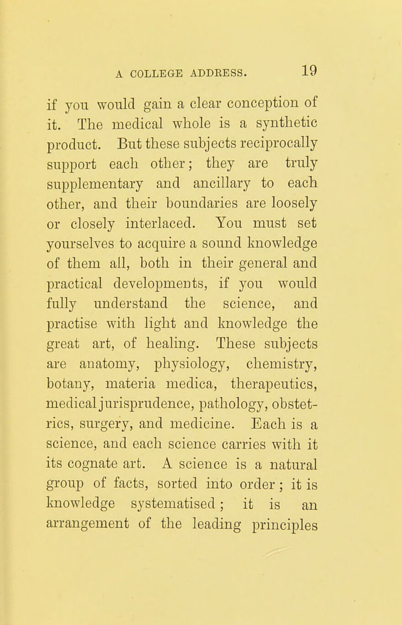 if you would gain a clear conception of it. The medical whole is a synthetic product. But these subjects reciprocally support each other; they are truly supplementary and ancillary to each other, and their boundaries are loosely or closely interlaced. You must set yourselves to acquire a sound knowledge of them all, both in their general and practical developments, if you would fully understand the science, and practise with light and knowledge the great art, of healing. These subjects are anatomy, physiology, chemistry, botany, materia medica, therapeutics, medicaljurisprudence, pathology, obstet- rics, surgery, and medicine. Each is a science, and each science carries with it its cognate art. A science is a natural group of facts, sorted into order; it is knowledge systematised; it is an arrangement of the leading principles