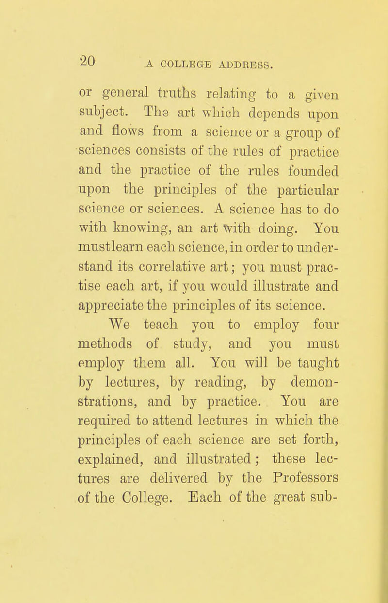 or general truths relating to a given subject. The art which depends upon and flows from a science or a group of sciences consists of the rules of practice and the practice of the rules founded upon the principles of the particular science or sciences. A science has to do with knowing, an art with doing. You mustlearn each science, in order to under- stand its correlative art; you must prac- tise each art, if you would illustrate and appreciate the principles of its science. We teach you to employ four methods of study, and you must employ them all. You will be taught by lectures, by reading, by demon- strations, and by practice. You are required to attend lectures in which the principles of each science are set forth, explained, and illustrated; these lec- tures are delivered by the Professors of the College. Each of the great sub-