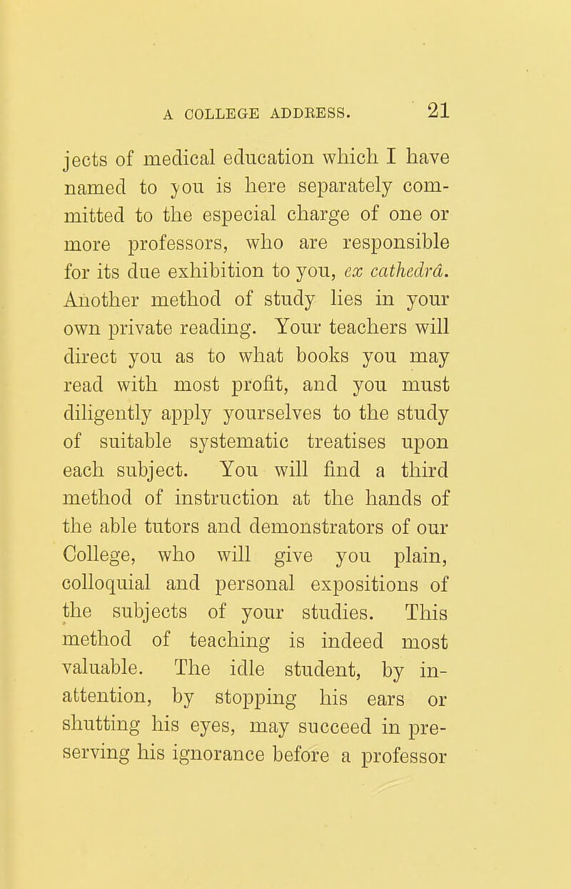 jects of medical education which I have named to -you is here separately com- mitted to the especial charge of one or more professors, who are responsible for its due exhibition to you, ex cathedra. Another method of study lies in your own private reading. Your teachers will direct you as to what books you may read with most profit, and you must diligently apply yourselves to the study of suitable systematic treatises upon each subject. You will find a third method of instruction at the hands of the able tutors and demonstrators of our College, who will give you plain, colloquial and personal expositions of the subjects of your studies. This method of teaching is indeed most valuable. The idle student, by in- attention, by stopping his ears or shutting his eyes, may succeed in pre- serving his ignorance before a professor