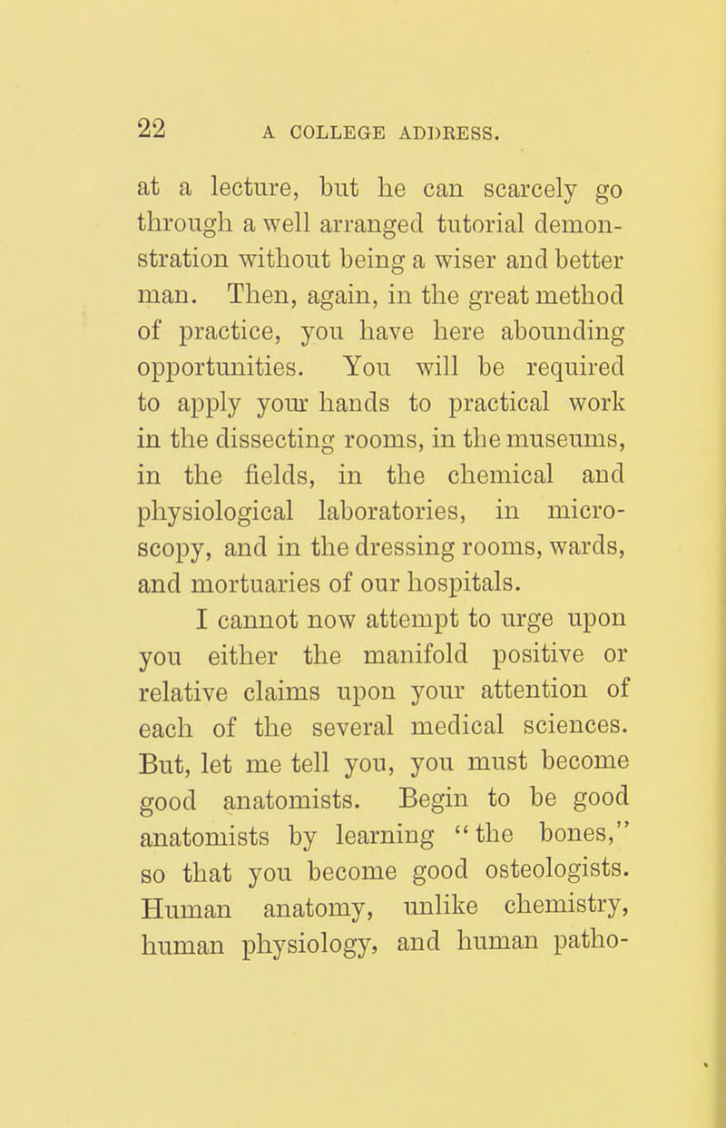 at a lecture, but he can scarcely go through a well arranged tutorial demon- stration without being a wiser and better man. Then, again, in the great method of practice, you have here abounding opportunities. You will be required to apply your hands to practical work in the dissecting rooms, in the museums, in the fields, in the chemical and physiological laboratories, in micro- scopy, and in the dressing rooms, wards, and mortuaries of our hospitals. I cannot now attempt to urge upon you either the manifold positive or relative claims upon your attention of each of the several medical sciences. But, let me tell you, you must become good anatomists. Begin to be good anatomists by learning the bones, so that you become good osteologists. Human anatomy, unlike chemistry, human physiology, and human patho-