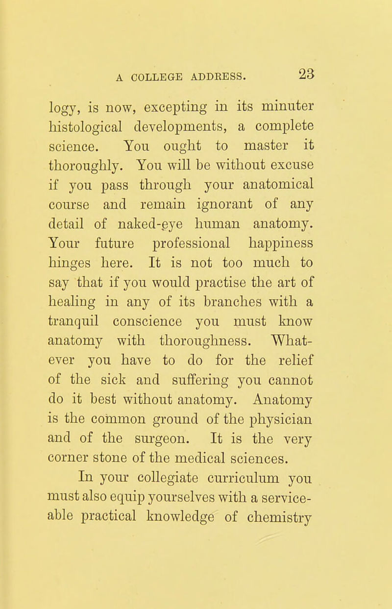 logy, is now, excepting in its minuter histological developments, a complete science. You ought to master it thoroughly. You will be without excuse if you pass through your anatomical course and remain ignorant of any detail of naked-eye human anatomy. Your future professional happiness hinges here. It is not too much to say that if you would practise the art of healing in any of its branches with a tranquil conscience you must know anatomy with thoroughness. What- ever you have to do for the relief of the sick and suffering you cannot do it best without anatomy. Anatomy is the common ground of the physician and of the surgeon. It is the very corner stone of the medical sciences. In your collegiate curriculum you must also equip yourselves with a service- able practical knowledge of chemistry