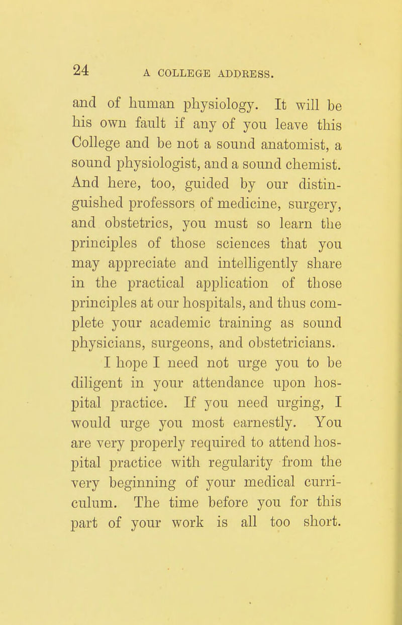 and of human physiology. It will be his own fault if any of you leave this College and be not a sound anatomist, a sound physiologist, and a sound chemist. And here, too, guided by our distin- guished professors of medicine, surgery, and obstetrics, you must so learn the principles of those sciences that you may appreciate and intelligently share in the practical application of those principles at our hospitals, and thus com- plete your academic training as sound physicians, surgeons, and obstetricians. I hope I need not urge you to be diligent in your attendance upon hos- pital practice. If you need urging, I would urge you most earnestly. You are very properly required to attend hos- pital practice with regularity from the very beginning of your medical curri- culum. The time before you for this part of your work is all too short.