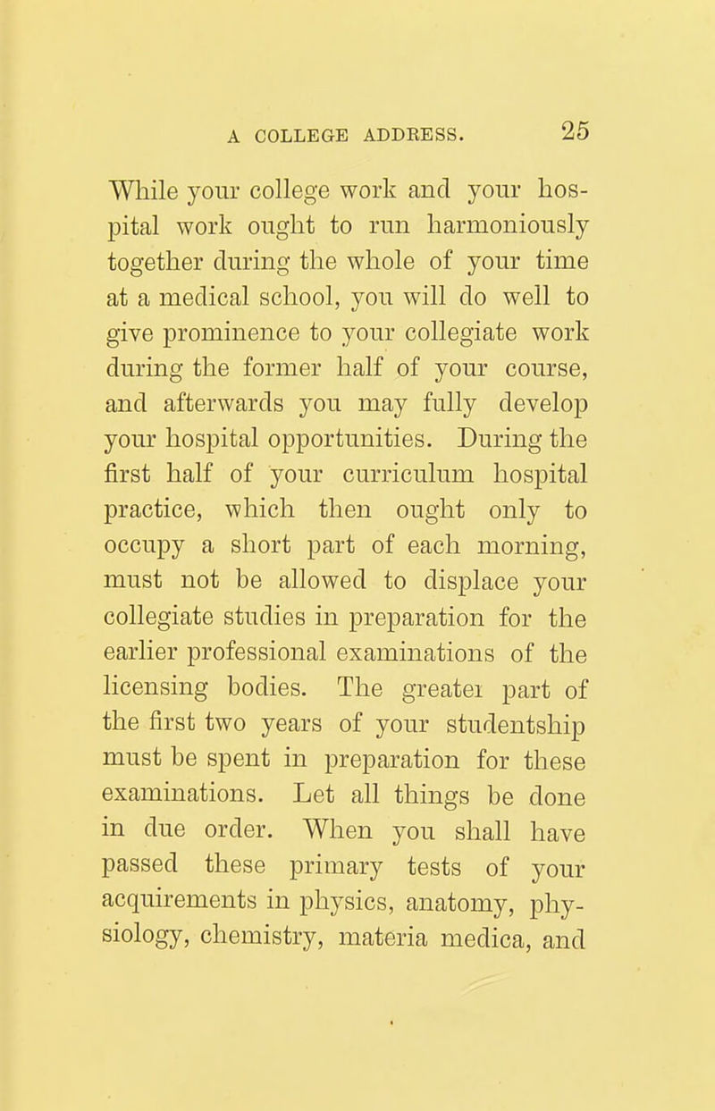 While your college work and your hos- pital work ought to run harmoniously together during the whole of your time at a medical school, you will do well to give prominence to your collegiate work during the former half of your course, and afterwards you may fully develop your hospital opportunities. During the first half of your curriculum hospital practice, which then ought only to occupy a short part of each morning, must not be allowed to displace your collegiate studies in preparation for the earlier professional examinations of the licensing bodies. The greater part of the first two years of your studentship must be spent in preparation for these examinations. Let all things be done in due order. When you shall have passed these primary tests of your acquirements in physics, anatomy, phy- siology, chemistry, materia medica, and