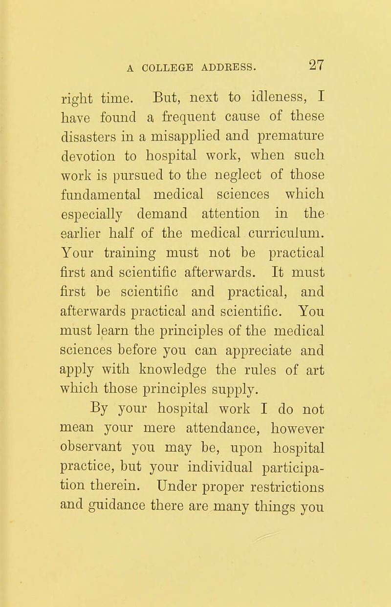 right time. But, next to idleness, I have found a frequent cause of these disasters in a misapphed and premature devotion to hospital work, when such work is pursued to the neglect of those fundamental medical sciences which especially demand attention in the earlier half of the medical curriculum. Your training must not be practical first and scientific afterwards. It must first be scientific and practical, and afterwards practical and scientific. You must learn the principles of the medical sciences before you can appreciate and apply with knowledge the rules of art which those principles supply. By your hospital work I do not mean your mere attendance, however observant you may be, upon hospital practice, but your individual participa- tion therein. Under proper restrictions and guidance there are many things you