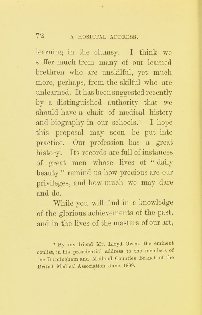 learnmg in tlie clumsy. I think we suffer much from many of our learned brethren who are unskilful, yet much more, perhaps, from the skilful who are unlearned. It has been suggested recently by a distinguished authority that we should have a chair of medical history and biography in our schools.I hope this proposal may soon be put into practice. Our profession has a great history. Its records are full of instances of great men whose lives of  daily beauty  remind us how precious are our privileges, and how much we may dare and do. While you will find in a knowledge of the glorious achievements of the past, and in the lives of the masters of our art, * By my friend Mr. Lloyd Owen, the eminent oculist, in his presidential address to the members of the Birmingham and Midland Counties Branch of the British Medical Association, June, 1889.