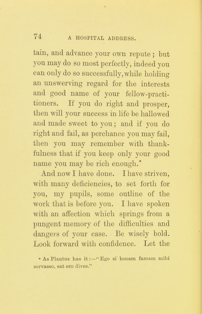 tain, and advance your own repute ; but you may do so most perfectly, indeed you can only do so successfully, while holding an unswerving regard for the interests and good name of your fellow-practi- tioners. If you do right and prosper, then will your success in life be hallowed and made sweet to you; and if you do right and fail, as perchance you may fail, then you may remember with thank- fulness that if you keep only your good name you may be rich enough.* And now I have done. I have striven, with many deficiencies, to set forth for you, my pupils, some outline of the work that is before you. I have spoken with an affection which springs from a pungent memory of the difficulties and dangers of your case. Be wisely bold. Look forward with confidence. Let the * As Plautus has it:—Ef^o si bouam famam mibi servasso, sat ero dives.