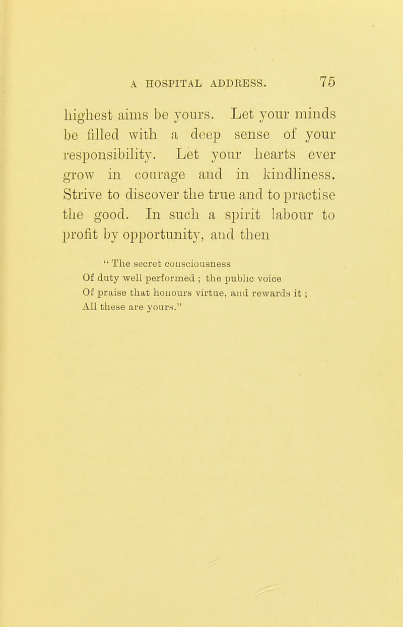 highest amis be yours. Let your minds be fiUecl with a deep sense of your responsibihty. Let your hearts ever grow in courage and in Idndhness. Strive to discover the true and to practise the good. In sucli a spirit labour to profit by opportunity, and then  The secret consciousness Of duty well performed ; the public voice Of praise that honours virtue, and rewards it; All these are vours.